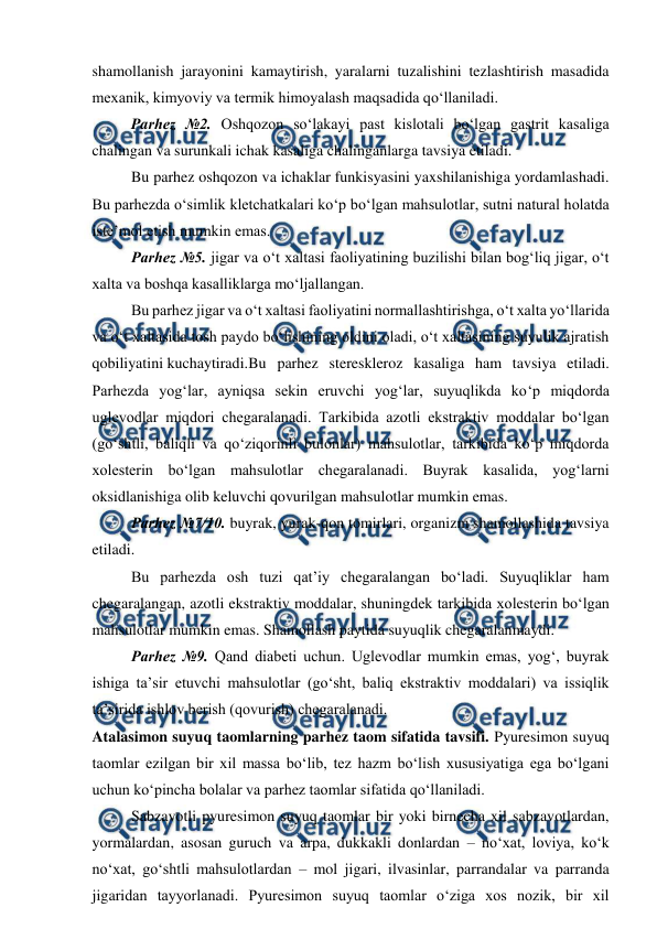  
 
shamollanish jarayonini kamaytirish, yaralarni tuzalishini tezlashtirish masadida 
mexanik, kimyoviy va termik himoyalash maqsadida qo‘llaniladi. 
 
Parhez №2. Oshqozon so‘lakayi past kislotali bo‘lgan gastrit kasaliga 
chalingan va surunkali ichak kasaliga chalinganlarga tavsiya etiladi. 
 
Bu parhez oshqozon va ichaklar funkisyasini yaxshilanishiga yordamlashadi. 
Bu parhezda o‘simlik kletchatkalari ko‘p bo‘lgan mahsulotlar, sutni natural holatda 
iste’mol etish mumkin emas. 
 
Parhez №5. jigar va o‘t xaltasi faoliyatining buzilishi bilan bog‘liq jigar, o‘t 
xalta va boshqa kasalliklarga mo‘ljallangan. 
 
Bu parhez jigar va o‘t xaltasi faoliyatini normallashtirishga, o‘t xalta yo‘llarida 
va o‘t xaltasida tosh paydo bo‘lishining oldini oladi, o‘t xaltasining suyulik ajratish 
qobiliyatini kuchaytiradi.Bu parhez stereskleroz kasaliga ham tavsiya etiladi. 
Parhezda yog‘lar, ayniqsa sekin eruvchi yog‘lar, suyuqlikda ko‘p miqdorda 
uglevodlar miqdori chegaralanadi. Tarkibida azotli ekstraktiv moddalar bo‘lgan 
(go‘shtli, baliqli va qo‘ziqorinli bulonlar) mahsulotlar, tarkibida ko‘p miqdorda 
xolesterin bo‘lgan mahsulotlar chegaralanadi. Buyrak kasalida, yog‘larni 
oksidlanishiga olib keluvchi qovurilgan mahsulotlar mumkin emas. 
 
Parhez №7/10. buyrak, yurak-qon tomirlari, organizm shamollashida tavsiya 
etiladi. 
 
Bu parhezda osh tuzi qat’iy chegaralangan bo‘ladi. Suyuqliklar ham 
chegaralangan, azotli ekstraktiv moddalar, shuningdek tarkibida xolesterin bo‘lgan 
mahsulotlar mumkin emas. Shamollash paytida suyuqlik chegaralanmaydi. 
 
Parhez №9. Qand diabeti uchun. Uglevodlar mumkin emas, yog‘, buyrak 
ishiga ta’sir etuvchi mahsulotlar (go‘sht, baliq ekstraktiv moddalari) va issiqlik 
ta’sirida ishlov berish (qovurish) chegaralanadi. 
Atalasimon suyuq taomlarning parhez taom sifatida tavsifi. Pyuresimon suyuq 
taomlar ezilgan bir xil massa bo‘lib, tez hazm bo‘lish xususiyatiga ega bo‘lgani 
uchun ko‘pincha bolalar va parhez taomlar sifatida qo‘llaniladi. 
Sabzavotli pyuresimon suyuq taomlar bir yoki birnecha xil sabzavotlardan, 
yormalardan, asosan guruch va arpa, dukkakli donlardan – no‘xat, loviya, ko‘k 
no‘xat, go‘shtli mahsulotlardan – mol jigari, ilvasinlar, parrandalar va parranda 
jigaridan tayyorlanadi. Pyuresimon suyuq taomlar o‘ziga xos nozik, bir xil 
