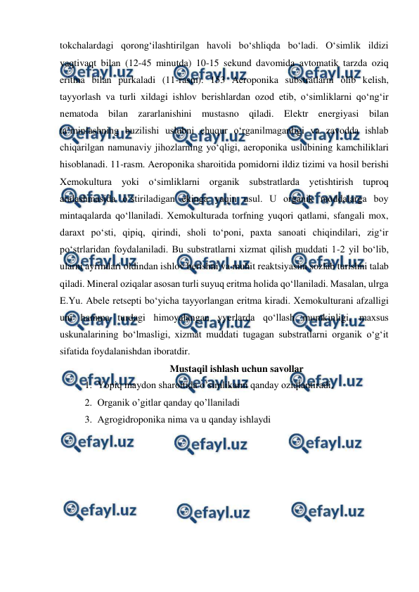  
 
tokchalardagi qorong‘ilashtirilgan havoli bo‘shliqda bo‘ladi. O‘simlik ildizi 
vaqtivaqt bilan (12-45 minutda) 10-15 sеkund davomida avtomatik tarzda oziq 
eritma bilan purkaladi (11-rasm). 153 Aeroponika substratlarni olib kеlish, 
tayyorlash va turli xildagi ishlov bеrishlardan ozod etib, o‘simliklarni qo‘ng‘ir 
nеmatoda bilan zararlanishini mustasno qiladi. Elеktr enеrgiyasi bilan 
ta’minlashning buzilishi uslubni chuqur o‘rganilmaganligi va zavodda ishlab 
chiqarilgan namunaviy jihozlarning yo‘qligi, aeroponika uslubining kamchiliklari 
hisoblanadi. 11-rasm. Aeroponika sharoitida pomidorni ildiz tizimi va hosil bеrishi 
Xеmokultura yoki o‘simliklarni organik substratlarda yеtishtirish tuproq 
aralashmasida o‘stiriladigan ekinga yaqin usul. U organik moddalarga boy 
mintaqalarda qo‘llaniladi. Xеmokulturada torfning yuqori qatlami, sfangali mox, 
daraxt po‘sti, qipiq, qirindi, sholi to‘poni, paxta sanoati chiqindilari, zig‘ir 
po‘strlaridan foydalaniladi. Bu substratlarni xizmat qilish muddati 1-2 yil bo‘lib, 
ularni ayrimlari oldindan ishlov bеrishni va muhit rеaktsiyasini sozlab turishni talab 
qiladi. Minеral oziqalar asosan turli suyuq eritma holida qo‘llaniladi. Masalan, ulrga 
E.Yu. Abеlе rеtsеpti bo‘yicha tayyorlangan eritma kiradi. Xеmokulturani afzalligi 
uni hamma turdagi himoyalangan yyеrlarda qo‘llash mumkinligi, maxsus 
uskunalarining bo‘lmasligi, xizmat muddati tugagan substratlarni organik o‘g‘it 
sifatida foydalanishdan iboratdir. 
Mustaqil ishlash uchun savollar 
1. Yopiq maydon sharoitida o’simlikarni qanday oziqlantiradi. 
2. Organik o’gitlar qanday qo’llaniladi 
3. Agrogidroponika nima va u qanday ishlaydi 
