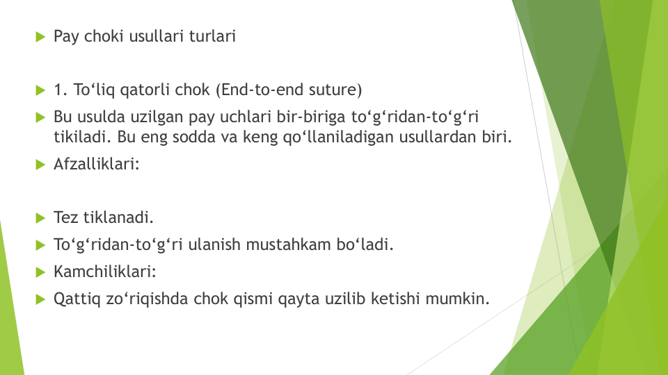 Pay choki usullari turlari
1. To‘liq qatorli chok (End-to-end suture)
Bu usulda uzilgan pay uchlari bir-biriga to‘g‘ridan-to‘g‘ri
tikiladi. Bu eng sodda va keng qo‘llaniladigan usullardan biri.
Afzalliklari:
Tez tiklanadi.
To‘g‘ridan-to‘g‘ri ulanish mustahkam bo‘ladi.
Kamchiliklari:
Qattiq zo‘riqishda chok qismi qayta uzilib ketishi mumkin.
