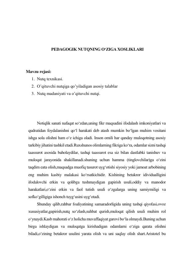  
 
 
 
PEDAGOGIK NUTQNING O‘ZIGA XOSLIKLARI 
 
 
Mavzu rejasi: 
1. Nutq texnikasi.  
2. O’qituvchi nutqiga qo’yiladigan asosiy talablar 
3. Nutq madaniyati va o’qituvchi nutqi. 
 
 
 
Notiqlik sanati nafaqat so‘zdan,uning fikr maqsadini ifodalash imkoniyatlari va 
qudratidan foydalanishni qo‘l harakati deb atash mumkin bo‘lgan muhim vositani 
ishga sola olishni ham o‘z ichiga oladi. Inson omili har qanday muloqotning asosiy 
tarkibiy jihatini tashkil etadi.Ruxshunos olimlarning fikriga ko‘ra, odamlar sizni tashqi 
taassurot asosida baholaydilar, tashqi taassurot esa siz bilan dastlabki tanishuv va 
muloqat jarayonida shakillanadi.shuning uchun hamma (tinglovchilar)ga o‘zini 
taqdim eata olish,maqsadga muofiq tasurot uyg‘otishi siyosiy yoki jamoat arbobining 
eng muhim kasbiy malakasi ko‘rsatkichidir. Kishining betakror idividualligini 
ifodalovchi erkin va qolibga tushmaydigan gapirish usuli,oddiy va manodor 
harakatlari,o‘zini erkin va faol tutish usuli o‘zgalarga uning samiymiligi va 
sofko‘gilligiga ishonch tuyg‘usini uyg‘otadi.  
Shunday qilib,rahbar foaliyatining samaradorligida uning tashqi qiyofasi,ovoz 
xususiyatlar,gapirish,nutq so‘zlash,suhbat qurish,muloqat qilish usuli muhim rol 
o‘ynaydi.Kasb mahorati o‘z holicha muvaffaqiyat garovi bo‘la olmaydi.Buning uchun 
birga ishlaydigan va muloqatga kirishadigan odamlarni o‘ziga qarata olishni 
biladi,o‘zining betakror usulini yarata olish va uni saqlay olish shart.Aristotel bu 
