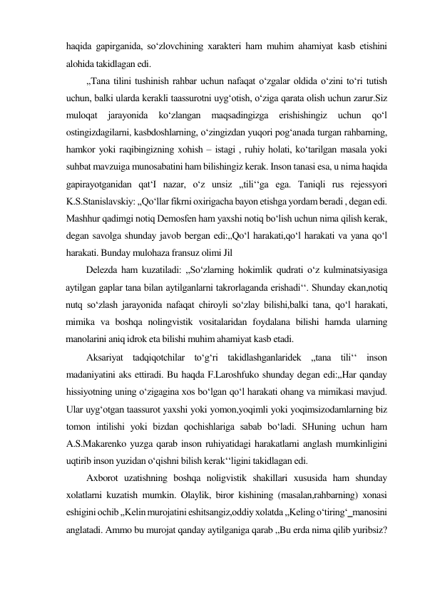haqida gapirganida, so‘zlovchining xarakteri ham muhim ahamiyat kasb etishini 
alohida takidlagan edi.  
,,Tana tilini tushinish rahbar uchun nafaqat o‘zgalar oldida o‘zini to‘ri tutish 
uchun, balki ularda kerakli taassurotni uyg‘otish, o‘ziga qarata olish uchun zarur.Siz 
muloqat 
jarayonida 
ko‘zlangan 
maqsadingizga 
erishishingiz 
uchun 
qo‘l 
ostingizdagilarni, kasbdoshlarning, o‘zingizdan yuqori pog‘anada turgan rahbarning, 
hamkor yoki raqibingizning xohish – istagi , ruhiy holati, ko‘tarilgan masala yoki 
suhbat mavzuiga munosabatini ham bilishingiz kerak. Inson tanasi esa, u nima haqida 
gapirayotganidan qat‘I nazar, o‘z unsiz ,,tili‘‘ga ega. Taniqli rus rejessyori 
K.S.Stanislavskiy: ,,Qo‘llar fikrni oxirigacha bayon etishga yordam beradi , degan edi. 
Mashhur qadimgi notiq Demosfen ham yaxshi notiq bo‘lish uchun nima qilish kerak, 
degan savolga shunday javob bergan edi:,,Qo‘l harakati,qo‘l harakati va yana qo‘l 
harakati. Bunday mulohaza fransuz olimi Jil 
Delezda ham kuzatiladi: ,,So‘zlarning hokimlik qudrati o‘z kulminatsiyasiga 
aytilgan gaplar tana bilan aytilganlarni takrorlaganda erishadi‘‘. Shunday ekan,notiq 
nutq so‘zlash jarayonida nafaqat chiroyli so‘zlay bilishi,balki tana, qo‘l harakati, 
mimika va boshqa nolingvistik vositalaridan foydalana bilishi hamda ularning 
manolarini aniq idrok eta bilishi muhim ahamiyat kasb etadi.  
Aksariyat tadqiqotchilar to‘g‘ri takidlashganlaridek ,,tana tili‘‘ inson 
madaniyatini aks ettiradi. Bu haqda F.Laroshfuko shunday degan edi:,,Har qanday 
hissiyotning uning o‘zigagina xos bo‘lgan qo‘l harakati ohang va mimikasi mavjud. 
Ular uyg‘otgan taassurot yaxshi yoki yomon,yoqimli yoki yoqimsizodamlarning biz 
tomon intilishi yoki bizdan qochishlariga sabab bo‘ladi. SHuning uchun ham 
A.S.Makarenko yuzga qarab inson ruhiyatidagi harakatlarni anglash mumkinligini 
uqtirib inson yuzidan o‘qishni bilish kerak‘‘ligini takidlagan edi.  
Axborot uzatishning boshqa noligvistik shakillari xususida ham shunday 
xolatlarni kuzatish mumkin. Olaylik, biror kishining (masalan,rahbarning) xonasi 
eshigini ochib ,,Kelin murojatini eshitsangiz,oddiy xolatda ,,Keling o‘tiring‘‗manosini 
anglatadi. Ammo bu murojat qanday aytilganiga qarab ,,Bu erda nima qilib yuribsiz? 
