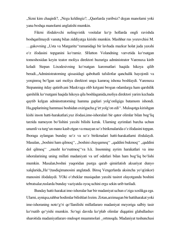 ,,Sizni kim chaqirdi?, ,,Nega keldingiz?, ,,Qaerlarda yuribsiz? degan manolarni yoki 
yana boshqa manolarni anglatishi mumkin.  
Fikrni ifodalovchi nolingvistik vositalar ko‘p hollarda ongli ravishda 
boshqarilmaydi vanutq bilan ziddiyatga kirishi mumkin. Mashhur rus yozuvchisi M. 
…gakovning ,,Usta va Margarita‘‘ramanidagi bir lavhada mazkur holat juda yaxshi 
o‘z ifodasini topganini ko‘ramiz. SHatton Volandning varvetida ko‘rsatgan 
tomoshosidan keyin teator moliya direktori huzuriga administrator Varenuxa kirib 
keladi Stepan Lixodesivning ko‘rsatgan karomatlari haqida hikoya qilib 
beradi.,,Administratorning qissasidagi qabohatli tafsilotlar qanchalik hayojonli va 
yorqinroq bo‘lgan sari moliya direktori unga kamroq ishona boshlaydi. Varenuxa 
Stepanning itday qutirib,uni Maskvaga olib ketgani brogan odamlarga ham qarshilik 
qarshilik ko‘rsatgani haqida hikoya qila boshlaganida,moliya direktori yarim kechada 
qaytib kelgan adminstratorning hamma gaplari yolg‘onligiga batamom ishondi. 
Ha,gaplarining hammasi boshidan oxirigacha g‘irt yolg‘on edi‘‘. Muloqotga kirishgan 
kishi inson hatti-harakatlari,yuz ifodasi,imo-ishoralari bir qator olimlar bilan bog‘liq 
tarzida namoyon bo‘lishini yaxshi bilishi kerak. Ularning ayrimlari barcha uchun 
unumli va turg‘un mano kasb etgan va muayan so‘z birikmalarida o‘z ifodasini topgan. 
Iboraga aylangan bunday so‘z va so‘z birikmalari hatti-harakatlarni ifodalaydi. 
Masalan, ,,boshini ham qilmoq‘‘, ,,boshini chayqamoq‘‘ ,,qaddini bukmoq‘‘ ,,qaddini 
dol qilmoq‘‘ ,,musht ko‘rsatmoq‘‘va h.k. Insonning ayrim harakatlari va imo 
ishoralarining uning millati madaniyati va urf odatlari bilan ham bog‘liq bo‘lishi 
mumkin. Masalan,boshni yuqoridan pastga qarab qimirlatish aksariyat dunyo 
xalqlarida,,Ha‘‘(tasdiq)manosini anglatadi. Biroq Vengerlarda aksincha yo‘q(inkor) 
manosini ifodalaydi. YOki o‘zbeklar musiqadan yaxshi tasirot olayotganda boshini 
tebratsalar,ruslarda bunday vaziyatda oyoq uchini erga sekin urib turiladi.  
Bunday hatti-harakat imo-ishoralar har bir madaniyat uchun o‘ziga xoslikga ega. 
Ularni, ayniqsa,rahbar hodimlar bilishlari lozim. Zotan,arzimagan bir hattiharakat yoki 
imo-ishoraning noto‘g‘ri qo‘llanilishi millatlararo madaniyat meyoriga salbiy tasir 
ko‘rsatib qo‘yishi mumkin. So‘ngi davrda ko‘plab olimlar diqqatini glaballashuv 
sharoitida madaniyatlararo muloqot muammolari _ortmoqda. Madaniyat tushunchasi 
