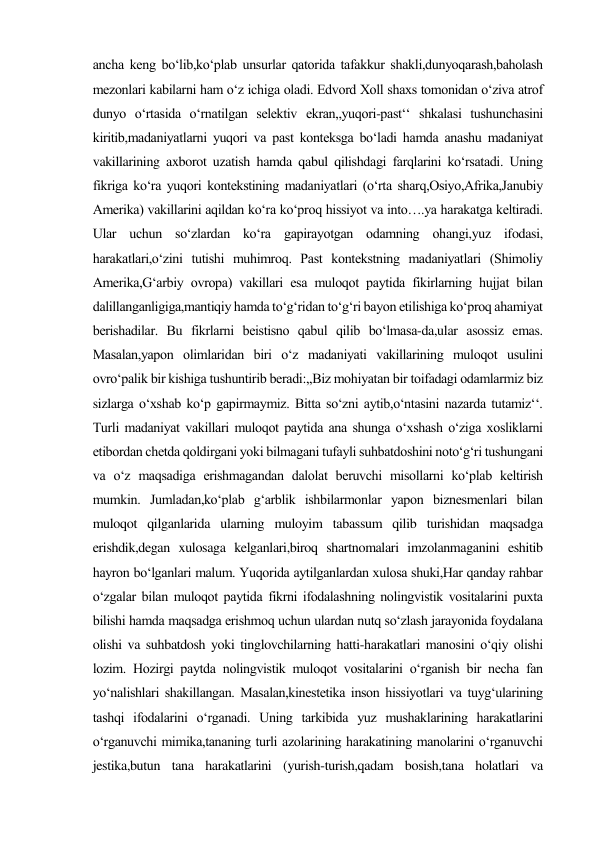 ancha keng bo‘lib,ko‘plab unsurlar qatorida tafakkur shakli,dunyoqarash,baholash 
mezonlari kabilarni ham o‘z ichiga oladi. Edvord Xoll shaxs tomonidan o‘ziva atrof 
dunyo o‘rtasida o‘rnatilgan selektiv ekran,,yuqori-past‘‘ shkalasi tushunchasini 
kiritib,madaniyatlarni yuqori va past konteksga bo‘ladi hamda anashu madaniyat 
vakillarining axborot uzatish hamda qabul qilishdagi farqlarini ko‘rsatadi. Uning 
fikriga ko‘ra yuqori kontekstining madaniyatlari (o‘rta sharq,Osiyo,Afrika,Janubiy 
Amerika) vakillarini aqildan ko‘ra ko‘proq hissiyot va into….ya harakatga keltiradi. 
Ular uchun so‘zlardan ko‘ra gapirayotgan odamning ohangi,yuz ifodasi, 
harakatlari,o‘zini tutishi muhimroq. Past kontekstning madaniyatlari (Shimoliy 
Amerika,G‘arbiy ovropa) vakillari esa muloqot paytida fikirlarning hujjat bilan 
dalillanganligiga,mantiqiy hamda to‘g‘ridan to‘g‘ri bayon etilishiga ko‘proq ahamiyat 
berishadilar. Bu fikrlarni beistisno qabul qilib bo‘lmasa-da,ular asossiz emas. 
Masalan,yapon olimlaridan biri o‘z madaniyati vakillarining muloqot usulini 
ovro‘palik bir kishiga tushuntirib beradi:,,Biz mohiyatan bir toifadagi odamlarmiz biz 
sizlarga o‘xshab ko‘p gapirmaymiz. Bitta so‘zni aytib,o‘ntasini nazarda tutamiz‘‘. 
Turli madaniyat vakillari muloqot paytida ana shunga o‘xshash o‘ziga xosliklarni 
etibordan chetda qoldirgani yoki bilmagani tufayli suhbatdoshini noto‘g‘ri tushungani 
va o‘z maqsadiga erishmagandan dalolat beruvchi misollarni ko‘plab keltirish 
mumkin. Jumladan,ko‘plab g‘arblik ishbilarmonlar yapon biznesmenlari bilan 
muloqot qilganlarida ularning muloyim tabassum qilib turishidan maqsadga 
erishdik,degan xulosaga kelganlari,biroq shartnomalari imzolanmaganini eshitib 
hayron bo‘lganlari malum. Yuqorida aytilganlardan xulosa shuki,Har qanday rahbar 
o‘zgalar bilan muloqot paytida fikrni ifodalashning nolingvistik vositalarini puxta 
bilishi hamda maqsadga erishmoq uchun ulardan nutq so‘zlash jarayonida foydalana 
olishi va suhbatdosh yoki tinglovchilarning hatti-harakatlari manosini o‘qiy olishi 
lozim. Hozirgi paytda nolingvistik muloqot vositalarini o‘rganish bir necha fan 
yo‘nalishlari shakillangan. Masalan,kinestetika inson hissiyotlari va tuyg‘ularining 
tashqi ifodalarini o‘rganadi. Uning tarkibida yuz mushaklarining harakatlarini 
o‘rganuvchi mimika,tananing turli azolarining harakatining manolarini o‘rganuvchi 
jestika,butun tana harakatlarini (yurish-turish,qadam bosish,tana holatlari va 
