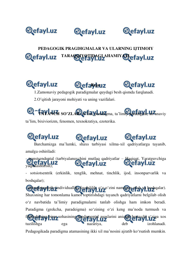  
 
 
 
 
 
PEDAGOGIK PRAGDIGMALAR VA ULARNING IJTIMOIY 
TARAQQIYOTIDAGI AHAMIYATI. 
 
 
 
Reja: 
1.Zamonaviy pedagogik paradigmalar quydagi besh qismda farqlanadi. 
2.O’qitish jarayoni mohiyati va uning vazifalari. 
 
 TAYANCH SO’ZLAR: ta’lim, paradigma, ta’limiy paradigma, an’anaviy 
ta’lim, bixiviorizm, fenomen, texnokratiya, ezoterika.  
 
Barchamizga ma’lumki, shaxs tarbiyasi xilma-xil qadriyatlarga tayanib, 
amalga oshiriladi: 
- transtsendental (tarbiyalanuvchini mutlaq qadriyatlar – Haqiqat, Yaratguvchiga 
yaqinlashtirish);  
- sotsiotsentrik (erkinlik, tenglik, mehnat, tinchlik, ijod, insonparvarlik va 
boshqalar);  
- antropotsentrik (individuallik, foydalilik, o‘z-o‘zini namoyon etish va boshqalar).  
Shaxsning har tomonlama kamol toptirishdagi tayanch qadriyatlarni belgilab olish 
o‘z navbatida ta’limiy paradigmalarni tanlab olishga ham imkon beradi.  
Paradigma (grekcha, paradeigma) so‘zining o‘zi keng ma’noda turmush va 
fikrlashining biror sohasining fundamental asoslarini aniqlab beruvchi o‘ziga xos 
tuzilishga 
ega 
nazariya, 
deb 
izohlanadi.  
Pedagogikada paradigma atamasining ikki xil ma’nosini ajratib ko‘rsatish mumkin. 
