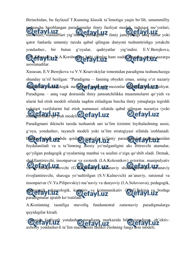  
 
Birinchidan, bu faylasuf T.Kunning klassik ta’limotiga yaqin bo‘lib, umummilliy 
tushuncha hisoblangan paradigmalar ilmiy faoliyat modeli, tadqiqot me’yorlari, 
mezonlari, standartlari yig‘indisi, paradigma – ilmiy jamiyatdagi aniq fanlar yoki 
qator fanlarda umumiy tarzda qabul qilingan dunyoni tushuntirishga yetakchi 
yondashuv, 
bir 
butun 
g‘oyalar, 
qadriyatlar 
yig‘indisi. 
E.V.Berejkova, 
V.V.Kraevskiy, N.A.Korshunova kabi olimlar ham xuddi shunday nuqtai nazarga 
asoslanadilar.  
Xususan, E.V.Berejkova va V.V.Kraevskiylar tomonidan paradigma tushunchasiga 
shunday ta’rif berilgan: “Paradigma – fanning obyekti emas, uning o‘zi nazariy 
standartlar, metodologik me’yorlar, qadriyatli mezonlar sifatidagi ilmiy faoliyat. 
Paradigma – aniq vaqt doirasida ilmiy jamoatchilikka muammolarni qo‘yish va 
ularni hal etish modeli sifatida taqdim etiladigan barcha ilmiy yutuqlarga tegishli 
tadqiqot vazifalarini hal etish namunasi sifatida qabul qilingan nazariya (yoki 
muammolarni qo‘yish modeli).  
Paradigmani ikkinchi tarzda tushunish uni ta’lim tizimini loyihalashning asosi, 
g‘oya, yondashuv, tayanch modeli yoki ta’lim strategiyasi sifatida izohlanadi. 
Bunday talqin etishda qoidaga muvofiq ta’limiy paradigmalar tushunchasidan 
foydalaniladi va u ta’limning asosiy yo‘nalganligini aks ettiruvchi atamalar, 
qo‘yilgan pedagogik g‘oyalarning manbai va usulini o‘ziga qo‘shib oladi. Demak, 
shakllantiruvchi, insonparvar va ezoterik (I.A.Kolesnikov) avtoritar, manipulyativ 
va qo‘llab-quvvatlovchi (G.B.Kornetov), an’anaviy shakllantiruvchi, an’anaviy 
rivojlantiruvchi, shaxsga yo‘naltirilgan (S.V.Kulnevich) an’anaviy, ratsional va 
insonparvar (V.Ya.Pilipovskiy) ma’naviy va dunyoviy (I.A.Solovsova), pedagogik, 
androgogik, akmeologik, kognitiv va kommunikativ (Yu.G.Fokin) va boshqa 
paradigmalar ajratib ko‘rsatiladi.  
A.Kostinning 
tasnifiga 
muvofiq 
fundamental 
zamonaviy 
paradigmalarga 
quyidagilar kiradi.  
- asosida faoliyatli yondashuv turadigan, markazida bilim turadigan, ob’ektiv-
axboriy yondashuvli ta’lim mazmunini tashkil etishning fanga doir modeli;  
