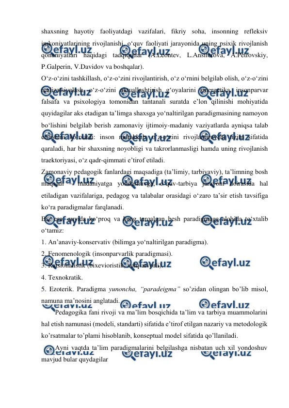  
 
shaxsning hayotiy faoliyatdagi vazifalari, fikriy soha, insonning refleksiv 
imkoniyatlarining rivojlanishi, o‘quv faoliyati jarayonida uning psixik rivojlanish 
qonuniyatlari haqidagi tadqiqotlar (A.Leontev, L.Ansiferova, A.Petrovskiy, 
P.Galperin, V.Davidov va boshqalar).  
O‘z-o‘zini tashkillash, o‘z-o‘zini rivojlantirish, o‘z o‘rnini belgilab olish, o‘z-o‘zini 
realizatsiyalash, o‘z-o‘zini aktuallashtirish g‘oyalarini sinergetika, insonparvar 
falsafa va psixologiya tomonidan tantanali suratda e’lon qilinishi mohiyatida 
quyidagilar aks etadigan ta’limga shaxsga yo‘naltirilgan paradigmasining namoyon 
bo‘lishini belgilab berish zamonaviy ijtimoiy-madaniy vaziyatlarda ayniqsa talab 
etilishini ko‘rsatdi: inson murakkab, o‘z-o‘zini rivojlantiruvchi tizim sifatida 
qaraladi, har bir shaxsning noyobligi va takrorlanmasligi hamda uning rivojlanish 
traektoriyasi, o‘z qadr-qimmati e’tirof etiladi.  
Zamonaviy pedagogik fanlardagi maqsadiga (ta’limiy, tarbiyaviy), ta’limning bosh 
maqsadi – madaniyatga yondashuvga, o‘quv-tarbiya jarayoni doirasida hal 
etiladigan vazifalariga, pedagog va talabalar orasidagi o‘zaro ta’sir etish tavsifiga 
ko‘ra paradigmalar farqlanadi.  
Biz esa, quyida ko‘proq va keng tarqalgan besh paradigmaga alohida to‘xtalib 
o‘tamiz:  
1. An’anaviy-konservativ (bilimga yo‘naltirilgan paradigma).  
2. Fenomenologik (insonparvarlik paradigmasi).  
3. Ratsionalistik (bixevioristik, xulq-atvorli).  
4. Texnokratik.  
5. Ezoterik. Paradigma yunoncha, “paradeigma” so’zidan olingan bo’lib misol, 
namuna ma’nosini anglatadi. 
Pedagogika fani rivoji va ma’lim bosqichida ta’lim va tarbiya muammolarini 
hal etish namunasi (modeli, standarti) sifatida e’tirof etilgan nazariy va metodologik 
ko’rsatmalar to’plami hisoblanib, konseptual model sifatida qo’llaniladi. 
Ayni vaqtda ta’lim paradigmalarini belgilashga nisbatan uch xil yondoshuv 
mavjud bular quydagilar 
