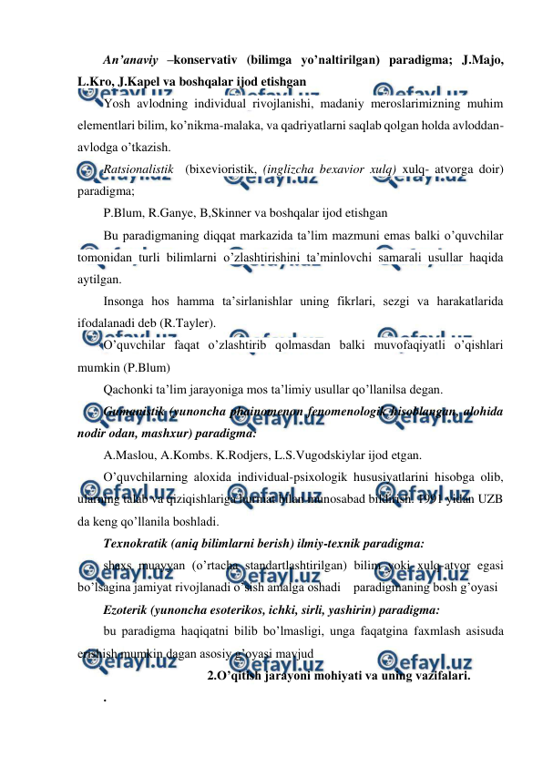  
 
An’anaviy –konservativ (bilimga yo’naltirilgan) paradigma; J.Majo, 
L.Kro, J.Kapel va boshqalar ijod etishgan 
Yosh avlodning individual rivojlanishi, madaniy meroslarimizning muhim 
elementlari bilim, ko’nikma-malaka, va qadriyatlarni saqlab qolgan holda avloddan-
avlodga o’tkazish. 
Ratsionalistik  (bixevioristik, (inglizcha bexavior xulq) xulq- atvorga doir) 
paradigma;  
P.Blum, R.Ganye, B,Skinner va boshqalar ijod etishgan 
Bu paradigmaning diqqat markazida ta’lim mazmuni emas balki o’quvchilar 
tomonidan turli bilimlarni o’zlashtirishini ta’minlovchi samarali usullar haqida 
aytilgan. 
Insonga hos hamma ta’sirlanishlar uning fikrlari, sezgi va harakatlarida 
ifodalanadi deb (R.Tayler). 
O’quvchilar faqat o’zlashtirib qolmasdan balki muvofaqiyatli o’qishlari 
mumkin (P.Blum) 
Qachonki ta’lim jarayoniga mos ta’limiy usullar qo’llanilsa degan.  
Gumanistik (yunoncha phainomenon fenomenologik hisoblangan, alohida 
nodir odan, mashxur) paradigma: 
A.Maslou, A.Kombs. K.Rodjers, L.S.Vugodskiylar ijod etgan. 
O’quvchilarning aloxida individual-psixologik hususiyatlarini hisobga olib, 
ularning talab va qiziqishlariga hurmat bilan munosabad bildirish. 1991 yidan UZB 
da keng qo’llanila boshladi. 
Texnokratik (aniq bilimlarni berish) ilmiy-texnik paradigma:  
shaxs muayyan (o’rtacha standartlashtirilgan) bilim yoki xulq-atvor egasi 
bo’lsagina jamiyat rivojlanadi o’sish amalga oshadi    paradigmaning bosh g’oyasi 
Ezoterik (yunoncha esoterikos, ichki, sirli, yashirin) paradigma:  
bu paradigma haqiqatni bilib bo’lmasligi, unga faqatgina faxmlash asisuda 
erishish mumkin dagan asosiy g’oyasi mavjud 
  
 
2.O’qitish jarayoni mohiyati va uning vazifalari. 
. 
