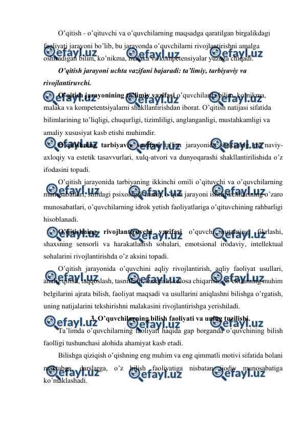  
 
O’qitish - o’qituvchi va o’quvchilarning maqsadga qaratilgan birgalikdagi 
faoliyati jarayoni bo’lib, bu jarayonda o’quvchilarni rivojlantirishni amalga 
oshiradigan bilim, ko’nikma, malaka va kompetensiyalar yuzaga chiqadi. 
O’qitish jarayoni uchta vazifani bajaradi: ta’limiy, tarbiyaviy va 
rivojlantiruvchi. 
O’qitish jarayonining ta’limiy vazifasi o’quvchilarda bilim, ko’nikma, 
malaka va kompetentsiyalarni shakllantirishdan iborat. O’qitish natijasi sifatida 
bilimlarining to’liqligi, chuqurligi, tizimliligi, anglanganligi, mustahkamligi va 
amaliy xususiyat kasb etishi muhimdir.  
O’qitishning tarbiyaviy vazifasi ta’lim jarayonida shaxsning ma’naviy-
axloqiy va estetik tasavvurlari, xulq-atvori va dunyoqarashi shakllantirilishida o’z 
ifodasini topadi. 
O’qitish jarayonida tarbiyaning ikkinchi omili o’qituvchi va o’quvchilarning 
munosabatlari, sinfdagi psixologik muhit, o’qish jarayoni ishtirokchilarining o’zaro 
munosabatlari, o’quvchilarning idrok yetish faoliyatlariga o’qituvchining rahbarligi 
hisoblanadi. 
O’qitishning rivojlantiruvchi vazifasi o’quvchi nutqining, fikrlashi, 
shaxsning sensorli va harakatlanish sohalari, emotsional irodaviy, intellektual 
sohalarini rivojlantirishda o’z aksini topadi.  
O’qitish jarayonida o’quvchini aqliy rivojlantirish, aqliy faoliyat usullari, 
analiz qilish, taqqoslash, tasniflash, kuzatish, xulosa chiqarish, ob’ektlarning muhim 
belgilarini ajrata bilish, faoliyat maqsadi va usullarini aniqlashni bilishga o’rgatish, 
uning natijalarini tekshirishni malakasini rivojlantirishga yerishiladi. 
3. O’quvchilarning bilish faoliyati va uning tuzilishi. 
Ta’limda o’quvchilarning faoliyati haqida gap borganda o’quvchining bilish 
faolligi tushunchasi alohida ahamiyat kasb etadi. 
Bilishga qiziqish o’qishning eng muhim va eng qimmatli motivi sifatida bolani 
maktabga, darslarga, o’z bilish faoliyatiga nisbatan ijodiy munosabatiga 
ko’maklashadi. 
