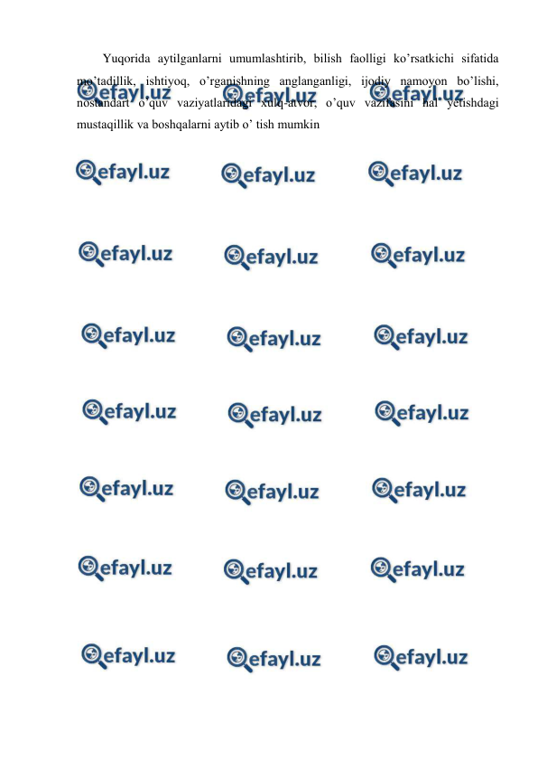  
 
Yuqorida aytilganlarni umumlashtirib, bilish faolligi ko’rsatkichi sifatida 
mo’tadillik, ishtiyoq, o’rganishning anglanganligi, ijodiy namoyon bo’lishi, 
nostandart o’quv vaziyatlaridagi xulq-atvor, o’quv vazifasini hal yetishdagi 
mustaqillik va boshqalarni aytib o’ tish mumkin 
