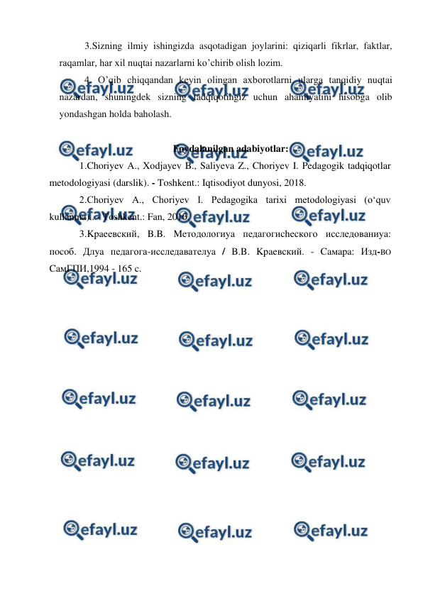  
 
3.Sizning ilmiy ishingizda asqotadigan joylarini: qiziqarli fikrlar, faktlar, 
raqamlar, har xil nuqtai nazarlarni ko’chirib olish lozim. 
4. O’qib chiqqandan keyin olingan axborotlarni ularga tanqidiy nuqtai 
nazardan, shuningdek sizning tadqiqotingiz uchun ahamiyatini hisobga olib 
yondashgan holda baholash. 
 
Foydalanilgan adabiyotlar: 
1.Choriyev A., Xodjayev B., Saliyeva Z., Choriyev I. Pedagogik tadqiqotlar 
metodologiyasi (darslik). - Toshkent.: Iqtisodiyot dunyosi, 2018. 
2.Choriyev A., Choriyev I. Pedagogika tarixi metodologiyasi (o‘quv 
kullanma).. - Toshkent.: Fan, 2010. 
3.Kpaeевский, B.B. Meтодологиya педагогиchеского исследованиya: 
пocoб. Длya педагога-исследавателya / B.B. Kpaeвский. - Caмapa: Изд-BO 
CaмГПИ,1994 - 165 c. 
 
