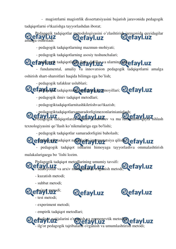  
 
- magistrlarni magistrlik dissertatsiyasini bajarish jaravonida pedagogik 
tadqiqotlarni o'tkazishga tayyorlashdan iborat; 
Pedagogik tadqiqotlar metodologiyasini o’zlashtirish jarayonida quyidagilar 
amalga oshiriladi: 
 - pedagogik tadqiqotlarning mazmun-mohiyati;  
 - pedagogik tadqiqotlarning asosiy tushunchalari; 
 - pedagogik tadqiqotlarda ilmiy dalillar va ularning roli; 
 - fundamental, amaliy va innovatsion pedagogik tadqiqotlarni amalga 
oshirish shart-sharoitlari haqida bilimga ega bo’lish; 
 - pedagogik tafakkur uslublari; 
 - pedagogik tadqiqotning metodologik tamoyillari; 
 - pedagogik ilmiv tadqiqot metodlari; 
 - pedagogiktadqiqotlarnitashkiletishvao'tkazish; 
 - pedagogiktadqiqotlarsamaradorligimezonlarinianiqlash; 
Pedagogik tadqiqotlarda tizimli yondoshuv va ma’lumotlarni qayta ishlash 
texnologiyasini qo’llash ko’nikmalariga ega bo'lishi; 
 - pedagogik tadqiqotlar samaradorligini baholash; 
 - pedagogik tadqiqot natijalarini interpretatsiya qilish; 
 - pedagogik tadqiqot ishlarini himoyaga tayyorlashva ommalashtirish 
malakalarigaega bo ‘lishi lozim. 
Pedagogik tadqiqot metodlarining umumiy tavsifi: 
- adabiyotlar va arxiv materiallarini o'rganish metodi; 
- kuzatish metodi; 
- suhbat metodi; 
- so'rov metodi; 
- test metodi; 
- experiment metodi; 
- empirik tadqiqot metodlari;  
- faoliyat natijalarini o'rganish va germenevtik metodlar; 
- ilg'or pedagogik tajribalarni o'rganish va umumlashtirish metodi; 
