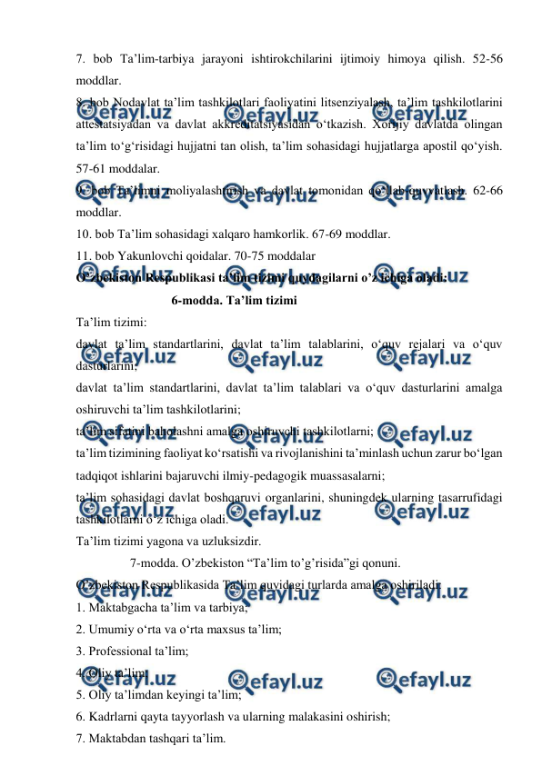  
 
7. bob Ta’lim-tarbiya jarayoni ishtirokchilarini ijtimoiy himoya qilish. 52-56 
moddlar. 
8. bob Nodavlat ta’lim tashkilotlari faoliyatini litsenziyalash, ta’lim tashkilotlarini 
attestatsiyadan va davlat akkreditatsiyasidan o‘tkazish. Xorijiy davlatda olingan 
ta’lim to‘g‘risidagi hujjatni tan olish, ta’lim sohasidagi hujjatlarga apostil qo‘yish. 
57-61 moddalar.  
9. bob Ta’limni moliyalashtirish va davlat tomonidan qo‘llab-quvvatlash. 62-66 
moddlar.  
10. bob Ta’lim sohasidagi xalqaro hamkorlik. 67-69 moddlar.  
11. bob Yakunlovchi qoidalar. 70-75 moddalar 
O’zbekiston Respublikasi ta’lim tizimi quydagilarni o’z ichiga oladi: 
                              6-modda. Ta’lim tizimi 
Ta’lim tizimi: 
davlat ta’lim standartlarini, davlat ta’lim talablarini, o‘quv rejalari va o‘quv 
dasturlarini; 
davlat ta’lim standartlarini, davlat ta’lim talablari va o‘quv dasturlarini amalga 
oshiruvchi ta’lim tashkilotlarini; 
ta’lim sifatini baholashni amalga oshiruvchi tashkilotlarni; 
ta’lim tizimining faoliyat ko‘rsatishi va rivojlanishini ta’minlash uchun zarur bo‘lgan 
tadqiqot ishlarini bajaruvchi ilmiy-pedagogik muassasalarni; 
ta’lim sohasidagi davlat boshqaruvi organlarini, shuningdek ularning tasarrufidagi 
tashkilotlarni o‘z ichiga oladi. 
Ta’lim tizimi yagona va uzluksizdir. 
                 7-modda. O’zbekiston “Ta’lim to’g’risida”gi qonuni. 
O’zbekiston Respublikasida Ta’lim quyidagi turlarda amalga oshiriladi: 
1. Maktabgacha ta’lim va tarbiya; 
2. Umumiy o‘rta va o‘rta maxsus ta’lim; 
3. Professional ta’lim; 
4. Oliy ta’lim; 
5. Oliy ta’limdan keyingi ta’lim; 
6. Kadrlarni qayta tayyorlash va ularning malakasini oshirish; 
7. Maktabdan tashqari ta’lim. 
