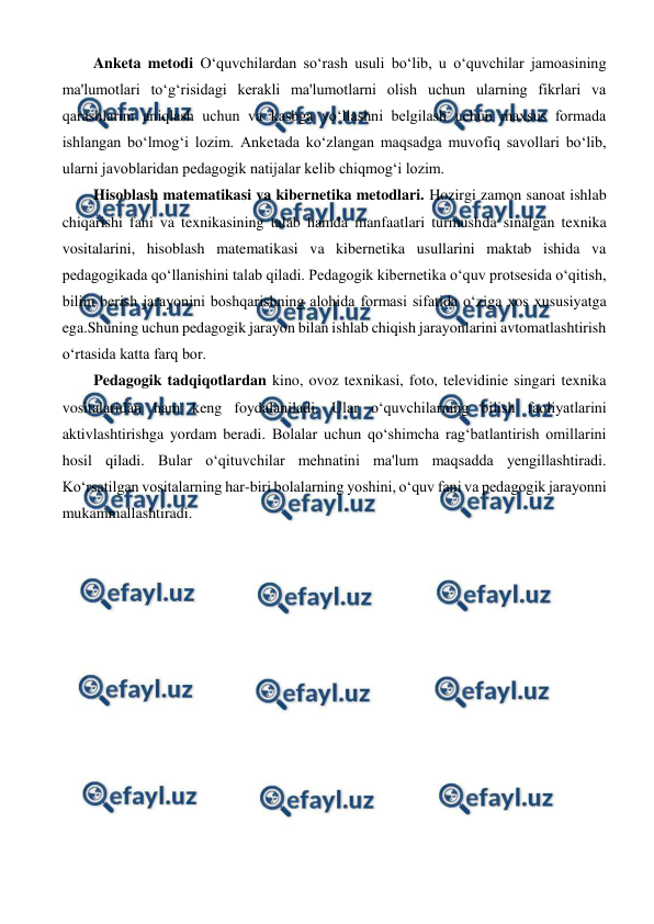  
 
Anketa metodi O‘quvchilardan so‘rash usuli bo‘lib, u o‘quvchilar jamoasining 
ma'lumotlari to‘g‘risidagi kerakli ma'lumotlarni olish uchun ularning fikrlari va 
qarashlarini aniqlash uchun va kasbga yo‘llashni belgilash uchun maxsus formada 
ishlangan bo‘lmog‘i lozim. Anketada ko‘zlangan maqsadga muvofiq savollari bo‘lib, 
ularni javoblaridan pedagogik natijalar kelib chiqmog‘i lozim.  
Hisoblash matematikasi va kibernetika metodlari. Hozirgi zamon sanoat ishlab 
chiqarishi fani va texnikasining talab hamda manfaatlari turmushda sinalgan texnika 
vositalarini, hisoblash matematikasi va kibernetika usullarini maktab ishida va 
pedagogikada qo‘llanishini talab qiladi. Pedagogik kibernetika o‘quv protsesida o‘qitish, 
bilim berish jarayonini boshqarishning alohida formasi sifatida o‘ziga xos xususiyatga 
ega.Shuning uchun pedagogik jarayon bilan ishlab chiqish jarayonlarini avtomatlashtirish 
o‘rtasida katta farq bor. 
 Pedagogik tadqiqotlardan kino, ovoz texnikasi, foto, televidinie singari texnika 
vositalaridan ham keng foydalaniladi. Ular o‘quvchilarning bilish faoliyatlarini 
aktivlashtirishga yordam beradi. Bolalar uchun qo‘shimcha rag‘batlantirish omillarini 
hosil qiladi. Bular o‘qituvchilar mehnatini ma'lum maqsadda yengillashtiradi. 
Ko‘rsatilgan vositalarning har-biri bolalarning yoshini, o‘quv fani va pedagogik jarayonni 
mukammallashtiradi. 
