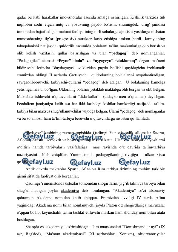  
 
qadar bu kabi harakatlar imo-ishoralar asosida amalga oshirilgan. Kishilik tarixida tub 
inqilobni sodir etgan nutq va yozuvning paydo bo'lishi, shuningdek, urug' jamoasi 
tomonidan bajariladigan mehnat faoliyatining turli sohalarga ajralishi yoshlarga nisbatan 
munosabatning ilg'or (progressiv) xarakter kasb etishiga imkon berdi. Jamiyatning 
tabaqalanishi natijasida, quldorlik tuzumida bolalarni ta'lim maskanlariga olib borish va 
olib kelish vazifasini qullar bajarishgan va ular “pedagog” deb nomlanganlar. 
“Pedagogika” atamasi “Peyne”-“bola” va “aygogeyn”-“etaklamoq” degan ma’noni 
bildiruvchi lotincha “daydagogos” so’zlaridan paydo bo’lishi quyidagicha izohlanadi: 
eramizdan oldingi II asrlarda Gretsiyada,  quldorlarning bolalalarini ovqatlantiradigan, 
sayrgaolibboruvchi, tarbiyachi-qullarni “pedagog” deb atalgan.  U bolalarning kamolga 
yetishiga mas’ul bo’lgan. Uldorning bolasini yetaklab maktabga olib borgan va olib kelgan. 
Maktabda ishlovchi o’qituvchilarni “didaskallar”  (didayko-men o’qitaman) deyishgan. 
Feodalizm jamiyatiga kelib esa har ikki kasbdagi kishilar hamkorligi natijasida ta’lim-  
tarbiya bilan maxsus shug’ullanuvchilar vujudga kelgan. Ularni “pedagog” deb nomlaganlar 
va bu so’z hozir ham ta’lim-tarbiya beruvchi o’qituvchilarga nisbatan qo’llaniladi. 
 
“Pedagog” kasbining ravnaq topishida Qadimgi Yunonistonlik allomalar Suqrot, 
Aflotun, Arastu, Demokrit va boshqalarning hissasi katta. Ular  o‘z faoliyatida yoshlarni 
o‘qitish hamda tarbiyalash vazifalariga  mos ravishda o‘z davrida ta'lim-tarbiya 
nazariyasini ishlab chiqdilar. Yunonistonda pedagogikaning rivojiga   ulkan xissa 
qo‘shdilar.  
Antik davrda maktablar Sparta, Afina va Rim tarbiya tizimining muhim tarkibiy 
qismi sifatida faoliyat olib borganlar. 
Qadimgi Yunonistonda ustozlar tomonidan shogirtlarini yig’ib talim va tarbiya bilan 
shug’ullanadigan joylar akademiva deb nomlangan. “Akademiya” so'zi afsonaviy 
qahramon Akadema nomidan kelib chiqqan. Eramizdan avvalgi IV asrda Afina 
yaqinidagi Akadema nomi bilan nomlanuvchi joyda Platon o'z shogirdlariga ma'ruzalar 
o'qigan bo'lib, keyinchalik ta'lim tashkil etiluvchi maskan ham shunday nom bilan atala 
boshlagan. 
Sharqda esa akademiya ko'rinishidagi ta'lim muassasalari “Donishmandlar uyi” (IX 
asr, Bag'dod), “Ma'mun akademiyasi” (XI asrboshlari, Xorazm), observatoriyalar 
