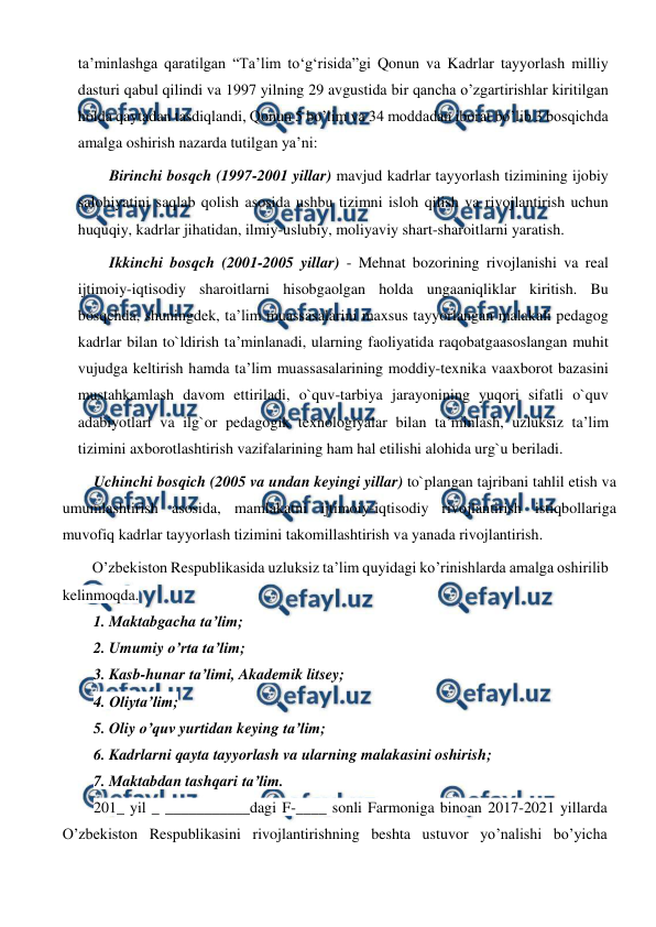  
 
ta’minlashga qaratilgan “Ta’lim to‘g‘risida”gi Qonun va Kadrlar tayyorlash milliy 
dasturi qabul qilindi va 1997 yilning 29 avgustida bir qancha o’zgartirishlar kiritilgan 
holda qaytadan tasdiqlandi, Qonun 5 bo’lim va 34 moddadan iborat bo’lib 3 bosqichda 
amalga oshirish nazarda tutilgan ya’ni:  
Birinchi bosqch (1997-2001 yillar) mavjud kadrlar tayyorlash tizimining ijobiy 
salohiyatini saqlab qolish asosida ushbu tizimni isloh qilish va rivojlantirish uchun 
huquqiy, kadrlar jihatidan, ilmiy-uslubiy, moliyaviy shart-sharoitlarni yaratish. 
Ikkinchi bosqch (2001-2005 yillar) - Mehnat bozorining rivojlanishi va real 
ijtimoiy-iqtisodiy sharoitlarni hisobgaolgan holda ungaaniqliklar kiritish. Bu 
bosqchda, shuningdek, ta’lim muassasalarini maxsus tayyorlangan malakali pedagog 
kadrlar bilan to`ldirish ta’minlanadi, ularning faoliyatida raqobatgaasoslangan muhit 
vujudga keltirish hamda ta’lim muassasalarining moddiy-texnika vaaxborot bazasini 
mustahkamlash davom ettiriladi, o`quv-tarbiya jarayonining yuqori sifatli o`quv 
adabiyotlari va ilg`or pedagogik texnologiyalar bilan ta’minlash, uzluksiz ta’lim 
tizimini axborotlashtirish vazifalarining ham hal etilishi alohida urg`u beriladi.  
Uchinchi bosqich (2005 va undan keyingi yillar) to`plangan tajribani tahlil etish va 
umumlashtirish asosida, mamlakatni ijtimoiy-iqtisodiy rivojlantirish istiqbollariga 
muvofiq kadrlar tayyorlash tizimini takomillashtirish va yanada rivojlantirish. 
O’zbekiston Respublikasida uzluksiz ta’lim quyidagi ko’rinishlarda amalga oshirilib 
kelinmoqda. 
1. Maktabgacha ta’lim; 
2. Umumiy o’rta ta’lim; 
3. Kasb-hunar ta’limi, Akademik litsey; 
4. Oliyta’lim; 
5. Oliy o’quv yurtidan keying ta’lim; 
6. Kadrlarni qayta tayyorlash va ularning malakasini oshirish; 
7. Maktabdan tashqari ta’lim. 
201_ yil _ ___________dagi F-____ sonli Farmoniga binoan 2017-2021 yillarda 
O’zbekiston Respublikasini rivojlantirishning beshta ustuvor yo’nalishi bo’yicha 
