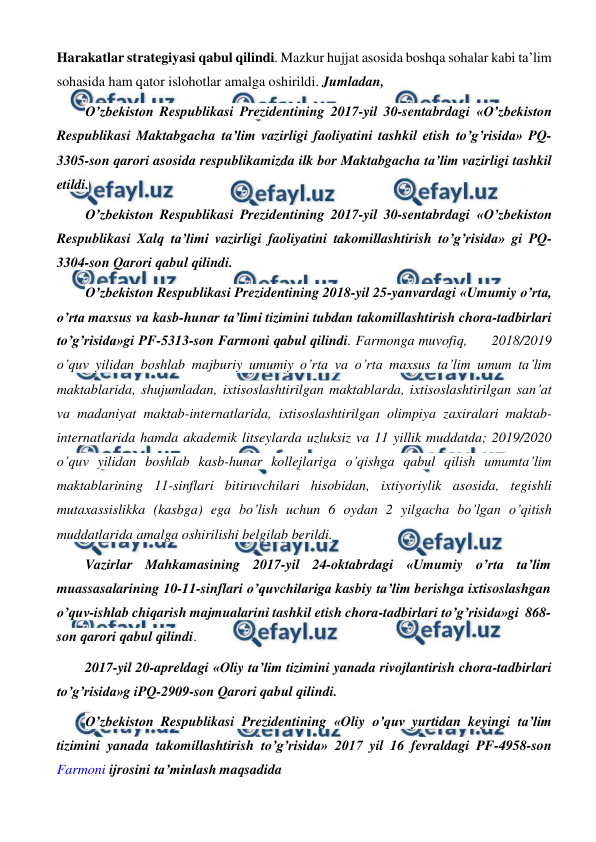  
 
Harakatlar strategiyasi qabul qilindi. Mazkur hujjat asosida boshqa sohalar kabi ta’lim 
sohasida ham qator islohotlar amalga oshirildi. Jumladan, 
O’zbekiston Respublikasi Prezidentining 2017-yil 30-sentabrdagi «O’zbekiston 
Respublikasi Maktabgacha ta’lim vazirligi faoliyatini tashkil etish to’g’risida» PQ-
3305-son qarori asosida respublikamizda ilk bor Maktabgacha ta’lim vazirligi tashkil 
etildi. 
O’zbekiston Respublikasi Prezidentining 2017-yil 30-sentabrdagi «O’zbekiston 
Respublikasi Xalq ta’limi vazirligi faoliyatini takomillashtirish to’g’risida» gi PQ-
3304-son Qarori qabul qilindi. 
O’zbekiston Respublikasi Prezidentining 2018-yil 25-yanvardagi «Umumiy o’rta, 
o’rta maxsus va kasb-hunar ta’limi tizimini tubdan takomillashtirish chora-tadbirlari 
to’g’risida»gi PF-5313-son Farmoni qabul qilindi. Farmonga muvofiq,      2018/2019 
o’quv yilidan boshlab majburiy umumiy o’rta va o’rta maxsus ta’lim umum ta’lim 
maktablarida, shujumladan, ixtisoslashtirilgan maktablarda, ixtisoslashtirilgan san’at 
va madaniyat maktab-internatlarida, ixtisoslashtirilgan olimpiya zaxiralari maktab-
internatlarida hamda akademik litseylarda uzluksiz va 11 yillik muddatda; 2019/2020 
o’quv yilidan boshlab kasb-hunar kollejlariga o’qishga qabul qilish umumta’lim 
maktablarining 11-sinflari bitiruvchilari hisobidan, ixtiyoriylik asosida, tegishli 
mutaxassislikka (kasbga) ega bo’lish uchun 6 oydan 2 yilgacha bo’lgan o’qitish 
muddatlarida amalga oshirilishi belgilab berildi. 
Vazirlar Mahkamasining 2017-yil 24-oktabrdagi «Umumiy o’rta ta’lim 
muassasalarining 10-11-sinflari o’quvchilariga kasbiy ta’lim berishga ixtisoslashgan 
o’quv-ishlab chiqarish majmualarini tashkil etish chora-tadbirlari to’g’risida»gi  868-
son qarori qabul qilindi. 
2017-yil 20-apreldagi «Oliy ta’lim tizimini yanada rivojlantirish chora-tadbirlari 
to’g’risida»g iPQ-2909-son Qarori qabul qilindi. 
O’zbekiston Respublikasi Prezidentining «Oliy o’quv yurtidan keyingi ta’lim 
tizimini yanada takomillashtirish to’g’risida» 2017 yil 16 fevraldagi PF-4958-son 
Farmoni ijrosini ta’minlash maqsadida 
