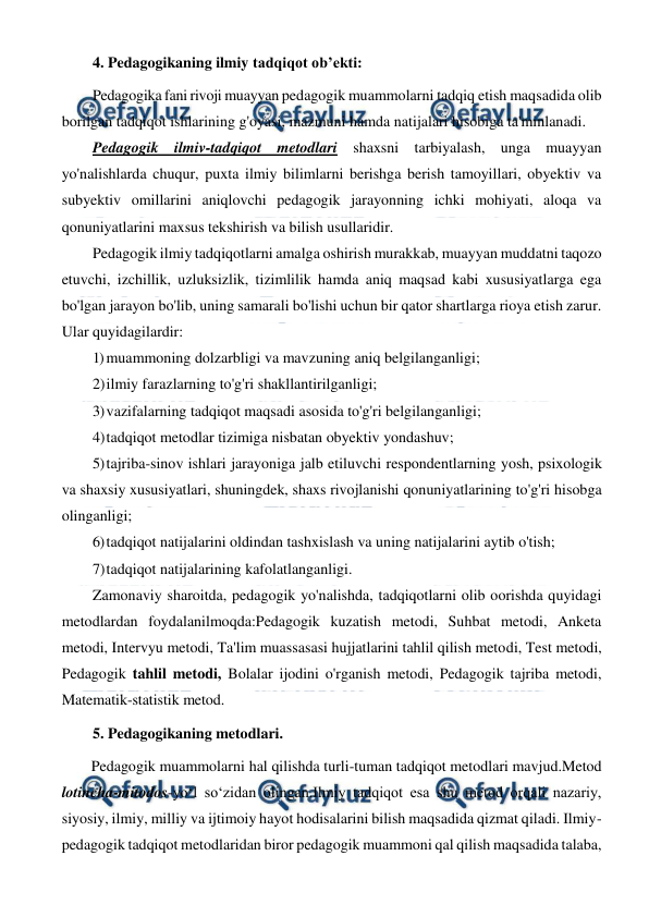  
 
4. Pedagogikaning ilmiy tadqiqot ob’ekti: 
Pedagogika fani rivoji muayyan pedagogik muammolarni tadqiq etish maqsadida olib 
borilgan tadqiqot ishlarining g'oyasi, mazmuni hamda natijalari hisobiga ta'minlanadi.  
Pedagogik ilmiv-tadqiqot metodlari shaxsni tarbiyalash, unga muayyan 
yo'nalishlarda chuqur, puxta ilmiy bilimlarni berishga berish tamoyillari, obyektiv va 
subyektiv omillarini aniqlovchi pedagogik jarayonning ichki mohiyati, aloqa va 
qonuniyatlarini maxsus tekshirish va bilish usullaridir. 
Pedagogik ilmiy tadqiqotlarni amalga oshirish murakkab, muayyan muddatni taqozo 
etuvchi, izchillik, uzluksizlik, tizimlilik hamda aniq maqsad kabi xususiyatlarga ega 
bo'lgan jarayon bo'lib, uning samarali bo'lishi uchun bir qator shartlarga rioya etish zarur. 
Ular quyidagilardir: 
1) muammoning dolzarbligi va mavzuning aniq belgilanganligi; 
2) 
ilmiy farazlarning to'g'ri shakllantirilganligi; 
3) vazifalarning tadqiqot maqsadi asosida to'g'ri belgilanganligi; 
4) 
tadqiqot metodlar tizimiga nisbatan obyektiv yondashuv; 
5) tajriba-sinov ishlari jarayoniga jalb etiluvchi respondentlarning yosh, psixologik 
va shaxsiy xususiyatlari, shuningdek, shaxs rivojlanishi qonuniyatlarining to'g'ri hisobga 
olinganligi; 
6) tadqiqot natijalarini oldindan tashxislash va uning natijalarini aytib o'tish; 
7) 
tadqiqot natijalarining kafolatlanganligi. 
Zamonaviy sharoitda, pedagogik yo'nalishda, tadqiqotlarni olib oorishda quyidagi 
metodlardan foydalanilmoqda:Pedagogik kuzatish metodi, Suhbat metodi, Anketa 
metodi, Intervyu metodi, Ta'lim muassasasi hujjatlarini tahlil qilish metodi, Test metodi, 
Pedagogik tahlil metodi, Bolalar ijodini o'rganish metodi, Pedagogik tajriba metodi, 
Matematik-statistik metod. 
5. Pedagogikaning metodlari. 
Pedagogik muammolarni hal qilishda turli-tuman tadqiqot metodlari mavjud.Metod 
lotincha-mitodos-yo‘l so‘zidan olingan.Ilmiy tadqiqot esa shu metod orqali nazariy, 
siyosiy, ilmiy, milliy va ijtimoiy hayot hodisalarini bilish maqsadida qizmat qiladi. Ilmiy-
pedagogik tadqiqot metodlaridan biror pedagogik muammoni qal qilish maqsadida talaba, 
