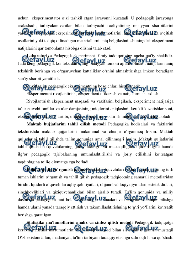  
 
uchun  eksperimentator o‘zi tashkil etgan jarayonni kuzatadi. U pedagogik jarayonga 
aralashadi, tarbiyalanuvchilar bilan tarbiyachi faoliyatining muayyan sharoitlarini 
yaratadi.  Pedagogik eksperiment dastlabki ma'lumotlarini, aniq sharoitlarni va o‘qitish 
usullarini yoki tadqiq qilinadigan materiallarni aniq belgilashni, shuningdek eksperiment 
natijalarini qar tomonlama hisobga olishni talab etadi. 
Labaratoriya Pedagogik eksperiment  ilmiy tadqiqotining ancha qat'iy shaklidir. 
Juda keng pedagogik kontekstdan uning muayyan tomoni ajratib olinadi, natijalarni aniq 
tekshirib borishga va o‘zgaruvchan kattaliklar o‘rnini almashtirishga imkon beradigan 
sun'iy sharoit yaratiladi.  
Quyidagilar pedagogik eksperimentning bosqichlari hisoblanadi: 
Eksperimentni rivojlantirish, eksperiment o‘tkazish va natijalarni sharxlash. 
Rivojlantirish eksperiment maqsadi va vazifasini belgilash, eksperiment natijasiga 
ta'sir etuvchi omillar va ular darajasining miqdorini aniqlashni, kerakli kuzatishlar soni, 
eksperiment o‘tkazish tartibi, olingan natijalarni tekshirish metodlarini o‘z ichiga oladi. 
Maktab hujjatlarini tahlil qilish metodi Pedagogika hodisalari va faktlarini 
tekshirishda maktab qujjatlarini mukammal va chuqur o‘rganmoq lozim. Maktab 
qujjatlarini tahlil qilishda ta'lim qonuniga amal qilinmog‘i lozim. Maktab qujjatlarini 
tahlil qilishda o‘quvchilarning ijodiy faolligi  va mustaqilligini, iqtidorliligini hamda 
ilg‘or pedagogik tajribalarning umumlashtirilishi va joriy etilishini ko‘rsatgan 
taqdirdagina to‘liq qiymatga ega bo‘ladi.  
Bolalar ijodini o‘rganish metodi Maktab o‘quvchilari ijodini hamda ularning turli 
tuman ishlarini o‘rganish va tahlil qilish pedagogik tadqiqotning samarali metodlaridan 
biridir. Iqtidorli o‘quvchilar aqliy qobiliyatlari, olijanob ahloqiy qiyofalari, estetik didlari, 
sinchkovliklari va qiziquvchanliklari bilan ajralib turadi. Ta'lim qonunida va milliy 
dasturida pedagogika fani bolalar ijodining manbaalari va faktorlarini chuqur bilishga 
hamda ularni yanada taraqqiy ettirish va takomillashtirishning to‘g‘ri yo‘llarini ko‘rsatib 
berishga qaratilgan. 
Statistika ma'lumotlarini analiz va sintez qilish metodi Pedagogik tadqiqotga 
kerakli statistika ma'lumotlarini ma'lum bir maqsad bilan sistemali o‘rganish mustaqil 
O‘zbekistonda fan, madaniyat, ta'lim-tarbiyani taraqqiy etishiga salmoqli hissa qo‘shadi. 
