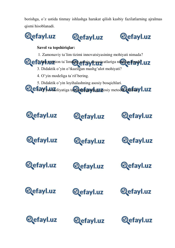  
 
borishga, o’z ustida tinmay ishlashga harakat qilish kasbiy fazilatlarning ajralmas 
qismi hisoblanadi.  
 
 
Savol va topshiriqlar: 
 1. Zamonaviy ta`lim tizimi innovatsiyasining mohiyati nimada?  
2. Innovatsion ta`limning asosiy xususiyatlariga nimalar kiradi?  
3. Didaktik o’yin o’tkazilgan mashg’ulot mohiyati?  
4. O’yin modeliga ta`rif bering.  
5. Didaktik o’yin loyihalashning asosiy bosqichlari.  
6. O’yin faoliyatiga tayyorlangandagi asosiy metodik talablar. 
 
