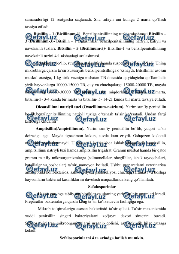  
 
samaradorligi 12 soatgacha saqlanadi. Shu tufayli uni kuniga 2 marta qo‘llash 
tavsiya etiladi. 
 
Bitsillin – 1 (Bicillinum-1). Benzilpenitsillinning tuzli aralashmasi,Bitsillin – 
3 (Bicillinum-3)- Bitsillin – 1 aralashmasi, benzilpenitsillinning natriyli, kaliyli va 
navokainli tuzlari. Bitsillin – 5 (Bicillinum-5)- Bitsillin-1 va benzilpenitsillinning 
navokainli tuzini 4:1 nisbatdagi aralashmasi. 
Oq kukunlar bo‘lib, suv bilan aralashtirilganda suspenziya hosil bo‘ladi. Uning 
mikroblarga qarshi ta’sir xususiyati benzilpenitsillinga o‘xshaydi. Bitsillinlar asosan 
muskul orasiga, 1 kg tirik vazniga nisbatan TB dozasida quyidagicha qo‘llaniladi: 
yirik hayvonlarga 10000-15000 TB, quy va chuchqalarga 15000-20000 TB, mayda 
hayvonlarga 20000-30000 TB; bitsillin-1 shu miqdorlarda 7 kunda bir marta, 
bitsillin-3- 3-4 kunda bir marta va bitsillin- 5- 14-21 kunda bir marta tavsiya etiladi. 
Oksatsillinni natriyli tuzi (Oxacillinum-natrium). Yarim sun’iy penitsillin 
bo‘lib,benzilpenitsillinning natriyli tuziga o‘xshash ta’sir ko‘rsatadi. Undan farqi 
kislotaga chidamli 
Ampitsillin(Ampicillinum). Yarim sun’iy penitsillin bo‘lib, yuqori ta’sir 
doirasiga ega. Mayda ignasimon kukun, suvda kam eriydi. Oshqozon kislotali 
muhitida parchalanmaydi. U asosan 3 ko‘rinishda ishlab chiqariladi: ampitsillin, 
ampitsillinni natriyli tuzi hamda ampitsillin trigidrat. Gramm musbat hamda bir qator 
gramm manfiy mikroorganizmlarga (salmonellalar, shegillilar, ichak tayoqchalari, 
batsillalar va boshqalar) ta’siri namoyon bo‘ladi. Ushbu preparatlarni veterinariya 
amaliyotida kolibakterioz, salmonellyoz, pasterellyoz, chuchqa saramasi va boshqa 
hayvonlarni bakterial kasalliklarini davolash maqsadlarida keng qo‘llaniladi.  
Sefalosporinlar 
Ushbu guruhga tabiiy antibiotiklar va ularning yarim su’niy unumlari kiradi. 
Preparatlar bakterialarga qarshi keng ta’sir ko‘rsatuvchi faolligiga ega.  
Mikrob to‘qimalariga asosan bakteritsid ta’sir qiladi. Ta’sir mexanizmida 
xuddi penitsillin singari bakteriyalarni xo‘jayra devori sintezini buzadi. 
Sefalosporinlarga mikroorganizmlarni urganib qolishi, asta-sekinlik bilan yuzaga 
keladi. 
Sefalosporinlarni 4 ta avlodga bo‘lish mumkin. 
