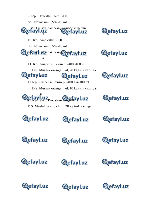  
 
9. Rp.: Oxacillini natrii -1,0 
Sol. Novocaini 0,5% -10 ml  
   M.D.S. Mushak orasiga yuborish uchun.  
                 # 
10. Rp.:Ampicillini -2,0  
Sol. Novocaini 0,5% -10 ml  
   M.D.S. Mushak orasiga yuborish uchun. 
                 # 
11. Rp.: Suspensi. Pensrepi -400 -100 ml  
     D.S. Mushak orasiga 1 мl, 20 kg tirik vazniga.                 
              # 
12.Rp.: Suspensi. Pensrepi -400 LA-100 ml  
     D.S. Mushak orasiga 1 мl, 10 kg tirik vazniga.                 
              # 
13.Rp.: Susp. Procabeni LA-100 ml 
D.S. Mushak orasiga 1 мl, 20 kg tirik vazniga. 
 
