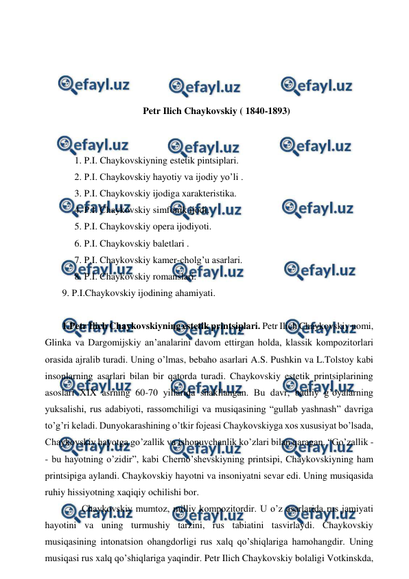  
 
 
 
 
 
Petr Ilich Chaykovskiy ( 1840-1893) 
 
  
 1. P.I. Chaykovskiyning estetik pintsiplari. 
 2. P.I. Chaykovskiy hayotiy va ijodiy yo’li . 
 3. P.I. Chaykovskiy ijodiga xarakteristika. 
 4. P.I. Chaykovskiy simfonik ijodi. 
 5. P.I. Chaykovskiy opera ijodiyoti. 
 6. P.I. Chaykovskiy baletlari . 
 7. P.I. Chaykovskiy kamer-cholg’u asarlari. 
 8. P.I. Chaykovskiy romanslari. 
 9. P.I.Chaykovskiy ijodining ahamiyati. 
  
 1.Petr Ilich Chaykovskiyning estetik printsiplari. Petr Ilich Chaykovskiy nomi, 
Glinka va Dargomijskiy an’analarini davom ettirgan holda, klassik kompozitorlari 
orasida ajralib turadi. Uning o’lmas, bebaho asarlari A.S. Pushkin va L.Tolstoy kabi 
insonlarning asarlari bilan bir qatorda turadi. Chaykovskiy estetik printsiplarining 
asoslari XIX asrning 60-70 yillarida shakllangan. Bu davr, badiiy g’oyalarning 
yuksalishi, rus adabiyoti, rassomchiligi va musiqasining “gullab yashnash” davriga 
to’g’ri keladi. Dunyokarashining o’tkir fojeasi Chaykovskiyga xos xususiyat bo’lsada, 
Chaykovskiy hayotga go’zallik va ishonuvchanlik ko’zlari bilan qaragan. “Go’zallik -
- bu hayotning o’zidir”, kabi Cherno’shevskiyning printsipi, Chaykovskiyning ham 
printsipiga aylandi. Chaykovskiy hayotni va insoniyatni sevar edi. Uning musiqasida 
ruhiy hissiyotning xaqiqiy ochilishi bor. 
  
Chaykovskiy mumtoz, milliy kompozitordir. U o’z asarlarida rus jamiyati 
hayotini va uning turmushiy tarzini, rus tabiatini tasvirlaydi. Chaykovskiy 
musiqasining intonatsion ohangdorligi rus xalq qo’shiqlariga hamohangdir. Uning 
musiqasi rus xalq qo’shiqlariga yaqindir. Petr Ilich Chaykovskiy bolaligi Votkinskda, 
