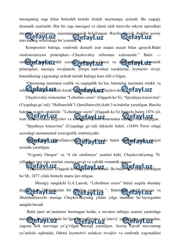  
 
musiqaning raqs bilan birlashib ketishi ifodali mazmunga aylandi. Bu xaqiqiy 
dramatik asarlardir. Har bir raqs musiqasi va ularni ulab turuvchi orkestr epizodlari 
mexanik tarzda emas, mazmunga qarab belgilangan. Barcha klassik shakllar asosiy 
mavzuning ochilishiga bo’ysunadi. 
Kompozitor baletga, simfonik dasturli asar nuqtai nazari bilan qaraydi.Balet 
simfonizatsiyasi printsiplari---Chaykovskiy reformasi xulosasidir.” Balet --- 
simfoniya kabidir” deb yozadi kompozitor.Opera va simfoniyaning dramatik 
printsiplari: musiqiy rivojlanish, yorqin individual xarakterlar, leytmotiv rivoji, 
butunlikning yagonaligi uchrab turishi baletga ham olib o’tilgan. 
“Operaning mazmuni reallik va xaqiqatlik bo’lsa, baletning mazmuni ertakli va 
sehrli mulohazali bo’lishi kerak” ,deb hisoblagan Chaykovskiy. 
Chaykovskiy tomonidan “Lebedino ozero” (Oqqush ko’li), “Spyahaya krasavitsa” 
(Uyqudagi go’zal), “Helkunchik”( Qarsillatuvchi) kabi 3 ta baletlar yaratilgan. Barcha 
baletlar syujeti ertaklidir. ”Lebedinoe ozero” (Oqqush ko’li) birinchi baleti 1876-yil, 
teatr namoyondasi Begichev va xoreograf Geltser tomonidan sahnaga olib chiqilgan. 
“Spyahaya krasavitsa” (Uyqudagi go’zal) ikkinchi baleti, (1889) Perro ertagi 
asosidagi monumental xoreografik simfoniyadir. 
“Helkunchik”( Qarsillatuvchi) (1892) uchinchi baleti Gofman ertagi syujeti 
asosida yaratilgan. 
 “Evgeniy Onegin” va “4 chi simfoniya” asarlari kabi, Chaykovskiyning 70-
yillardagi eng sara asarlari orasiga sevgi va vafolik romantik qissasi  
“Lebedino ozero”(Oqqush ko’li) baleti ham kiradi. Bu balet 1876-yilda yaratilgan 
bo’lib, 1877-yilda birinchi marta ijro etilgan. 
  
Musiqiy tanqidchi G.A.Larosh, “Lebedinoe ozero” baleti xaqida shunday 
degan ekan “Melodiyalar bir biridan yumshoq “. Baletidagi poetik mavzu va 
ilhomlantiruvchi musiqa Chaykovskiyning yildan yilga mashhur bo’layotganini 
aniqlab beradi. 
 Balet janri an’analarini buzmagan holda, u novator tatbiqiy asarini yaratishga 
muvaffaq bo’ldi Alohida bo’lgan epizodlarning an’anaviy yopiqligiga qaramasdan, 
yagona lirik mavzuga yo’g’rilgan musiqa yaratilgan. Asosiy fojeali mavzuning 
yo’nalishi oqibatida, Odetta leytmotivi uzluksiz rivojlov va simfonik yagonalikni 
