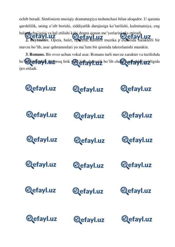  
 
ochib beradi. Simfonizm musiqiy dramaturgiya tushunchasi bilan aloqador. U qarama 
qarshililik, uning o’sib borishi, ziddiyatlik darajasiga ko’tarilishi, kulminatsiya, eng 
baland cho’qqisi va hal etilishi kabi drama qonun me’yorlarini aks ettiradi.  
2. Leytmotiv. Opera, balet, operetta, dasturli muzika p’esalarida xarakterli bir 
mavzu bo’lib, asar qahramonlari yo ma’lum bir qismida takrorlanishi mumkin. 
3. Romans. Bir ovoz uchun vokal asar. Romans turli mavzu xarakter va tuzilishda 
bo’lishi mumkin: ko’proq lirik yoki lirik-dramatik bo’lib cholg’u asboblari jo’rligida 
ijro etiladi. 
 
