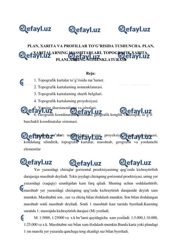  
 
 
 
 
 
PLAN, XARITA VA PROFILLAR TO’G’RISIDA TUSHUNCHA. PLAN, 
XARITALARNING MASSHTABLARI. TOPOGRAFIK XARITA, 
PLANLARNING NOMENKLATURASI  
 
Reja: 
1. Topografik kartalar to’g’risida ma’lumot. 
2. Topografik kartalarning nomenklaturasi. 
3. Topografik kartalarning shartli belgilari. 
4. Topografik kartalarning proyeksiyasi. 
5. Yerning sharsimonligini va isbotlari. 
6. Geografik koordinatalar sistemasi, geografik kenglik va uzoqlik, to’g’ri 
burchakli koordinatalar sistemasi. 
 
Tayanch so’zlar: nomenklatura tizimi, proyeksiya, Gaus proyeksiyasi, 
kondalang silindirik, topografik kartalar, masshtab, geografik va yordamchi 
elementlar 
 
 
Yer yuzasidagi chiziqlar gorizontal proektsiyasining qog’ozda kichraytirilish 
darajasiga masshtab deyiladi. Tekis joydagi chiziqning gorizontal proektsiyasi, uning yer 
yuzasidagi (xaqiqiy) uzunligidan kam farq qiladi. Shuning uchun soddalashtirib, 
masshtab yer yuzasidagi chiziqning qog’ozda kichraytirish darajasidir deyish xam 
mumkin. Masshtabni son , suz va chiziq bilan ifodalash mumkin. Son bilan ifodalangan 
masshtab sonli masshtab deyiladi. Sonli 1 masshtab kasr tarzida byeriladi.Kasrning 
suratida 1; maxrajida kichraytirish darajasi (M) yoziladi. 
M: 1:5000, 1:25000 va  x.k bo’larni quyidagicha  xam yoziladi: 1:5.000,1:10.000, 
1:25.000 va x.k. Masshtabni suz bilan xam ifodalash mumkin.Bunda karta yoki plandagi 
1 sm masofa yer yuzasida qanchaga teng ekanligi suz bilan byeriladi. 
