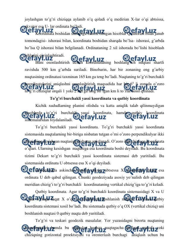  
 
joylashgan to’g’ri chiziqqa aylanib o’q qoladi o’q medirian X-lar o’qi abtsissa, 
ekvator esa U- lar ordinata bo’ladi.  
Koordinata boshidan shimolga tomon olingan hisoblar Q ishorasi bilan janub 
tomondagisi- ishorasi bilan, koordinata boshidan sharqda bo’lsa- ishorasi, g’arbda 
bo’lsa Q ishorasi bilan belgilanadi. Ordinataning 2 xil ishorada bo’lishi hisoblash 
ishlarini qiyinlashtiradi.  
Buni osonlashtirish uchun koordinataning boshlang’ich nuqtasi shartli 
ravishda 500 km g’arbda suriladi. Binobarin, har bir zonaning eng g’arbiy 
nuqtasining ordinatasi taxminan 165 km ga teng bo’ladi. Nuqtaning to’g’ri burchakli 
koordinatalarini aniqlashni osonlashtirish maqsadida har bir 60 li zonada o’zoro 
to’g’ri chiziqlar orqali 1 yoki 2 km ga teng bo’lgan km li to’rlar hosil qilinadi.  
To’g’ri burchakli yassi koordinata va qutbiy koordinata 
Kichik xududlarning planini olishda va katta aniqlik talab qilinmaydigan 
xisoblarda to’g’ri burchakli yassi koordinata, hamda qutbiy koordinata 
sistemalaridan foydalaniladi.  
To’g’ri burchakli yassi koordinata. To’g’ri burchakli yassi koordinata 
sistemasida nuqtalarning bir-biriga nisbatan tutgan o’rni o’zoro perpendikulyar ikki 
chiziqning kesishgan nuqtasiga nisbatan aniqlanadi. O’zoro ikki chiziqqa koordinata 
o’qlari. Ularning kesishgan  nuqtasiga esa koordinata boshi deyiladi. Bu koordinata 
tizimi Dekart to’g’ri burchakli yassi koordinata sistemasi deb yuritiladi. Bu 
sistemasida ordinata U obtsessa esa X o’qi deyiladi.  
Geodeziyada askincha vertikal chiziq, abtsessa X, gorizontal chiziq esa 
ordinata U deb qabul qilingan. Chunki geodeziyada asosiy yo’nalish deb qilingan 
meridian chizig’i to’g’ri burchakli   koordinataning vertikal chizig’iga to’g’ri keladi.  
Qutbiy koordinata. Agar to’g’ri burchakli koordinata sistemasidagi X va U 
o’qlar o’rniga faqat X o’qi va koordinata boshlanish nuqtasi O olinsa qutbiy 
koordinata sistemasi xosil bo’ladi. Bu sistemada qutbiy o’q OX (vertikal chiziq) uni 
boshlanish nuqtasi 0 qutbiy nuqta deb yuritiladi.  
To’g’ri va teskari geodezik masalalar. Yer yuzasidagni birorta nuqtaning 
koordinatalari hamda bu nuqtadan boshqa nuqtagacha bo’lgan masofa yoki 
chiziqning gorizontal proektsiyasi va orenterlash burchagi  aniqlash uchun bu 
