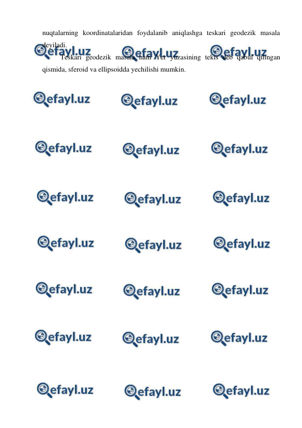  
 
nuqtalarning koordinatalaridan foydalanib aniqlashga teskari geodezik masala 
deyiladi. 
Teskari geodezik masala ham Yer yuzasining tekis deb qabul qilingan 
qismida, sferoid va ellipsoidda yechilishi mumkin. 
 
