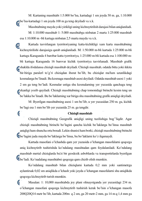  
 
M: Kartaning masshtabi 1:5.000 bo’lsa, kartadagi 1 sm joyda 50 m. ga, 1:10.000 
bo’lsa-kartadagi 1 sm joyda 100 m ga teng deyiladi va x.k. 
Masshtabning mayda yoki yirikligi uning kichraytirilish darajasi bilan aniqlaniladi. 
M: 1:10.000 masshtab 1: 5.000 masshtabga nisbatan 2 marta 1:25:000 masshtab 
esa 1:10.000 m -bli kartaga nisbatan 2,5 marta mayda va x.k. 
Kartada tasvirlangan tyerritoriyaning katta-kichikligi xam karta masshtabning 
kichraytirilishi darajasiga qarab aniqlaniladi. M: 1:50.000 m-bli kartada 1:25:000 m-bli 
kartaga Karaganda 4 barobar katta tyerritoriya, 1:25.000 m-bli kartada esa 1:100.000 m-
bli kartaga Karaganda 16 barovar kichik tyerritoriya tasvirlanadi. Masshtab grafik 
shaklda ifodalansa chiziqli masshtab deyiladi. Chiziqli masshtab, odatda bitta yoki ikkita 
bir-biriga paralerl to’g’ri chiziqdan iborat bo’lib, bu chiziqlar ma'lum uzunlikdagi 
kesmalarga bo’linadi. Bu kesmaga masshtab asosi deyiladi. Odatda masshtab asosi 1 yoki 
2 sm ga teng bo’ladi. Kesmalar ustiga shu kesmalarning yer yuzasida qanchaga teng 
ekanligi yozib quyiladi. Chiziqli masshtabning chap tomonidagi birinchi kesim teng un 
bo’lakka bo’linadi. Bu bo’laklarning xar biriga shu masshtabning grafik aniqligi deyiladi. 
M: Byerilgan masshtabning asosi 1 sm bo’lib, u yer yuzasidan 250 m. ga, kichik 
bo’lagi esa 1 mm bo’lib yer yuzasida 25 m. ga tengdir.   
Chiziqli masshtab 
Chiziqli masshtabning Geografik aniqligi uning tuzilishiga bog’’liqdir. Agar 
chiziqli masshtabning birinchi bo’lagini qancha kichik bo’laklarga bo’linsa masshtab 
aniqligi ham shuncha orta boradi. Lekin shunisi ham borki, chiziqli masshtabning birinchi 
bo’lagini juda mayda bo’laklarga bo’linsa, bu bo’laklarni ko’z ilqamaydi.   
Kartada masofani o’lchashda qam yer yuzasida o’lchangan masofalarni qoqozga 
aniq kichraytirib tushirishda ko’ndalang masshtadan qam foydalaniladi. Ko’ndalang 
masshtab mertal chiziqlarda ba'zi bir geodezik asboblarda va transportirlarda byerilgan 
bo’ladi. Ko’nadalang masshtabni qoqozga qam chizib olish mumkin.  
Ko’ndalang masshtab bilan chiziqlarni kartada 0,2 mm yoki santimetrga 
aylantirsak 0,02 sm aniqlikda o’lchash yoki joyda o’lchangan masofalarni shu aniqlikda 
qoqozga kichraytirib turish mumkin. 
Masalan: 1: 10,000 masshtabda joy plani olinayotganda yer yuzasidagi 234 m. 
o’lchangan masofani qoqozga kichraytirib tushirish kerak bo’lsin o’lchangan masofa 
200Q20Q14 metr bo’lib, kartada 200m  q 2 sm, ga 20 metr-2 mm, ga 14 m q 1,4 mm ga 
