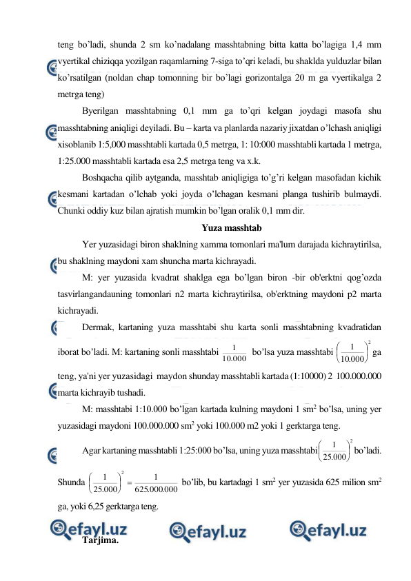  
 
teng bo’ladi, shunda 2 sm ko’nadalang masshtabning bitta katta bo’lagiga 1,4 mm 
vyertikal chiziqqa yozilgan raqamlarning 7-siga to’qri keladi, bu shaklda yulduzlar bilan 
ko’rsatilgan (noldan chap tomonning bir bo’lagi gorizontalga 20 m ga vyertikalga 2 
metrga teng)  
Byerilgan masshtabning 0,1 mm ga to’qri kelgan joydagi masofa shu 
masshtabning aniqligi deyiladi. Bu – karta va planlarda nazariy jixatdan o’lchash aniqligi 
xisoblanib 1:5,000 masshtabli kartada 0,5 metrga, 1: 10:000 masshtabli kartada 1 metrga, 
1:25.000 masshtabli kartada esa 2,5 metrga teng va x.k. 
Boshqacha qilib aytganda, masshtab aniqligiga to’g’ri kelgan masofadan kichik 
kesmani kartadan o’lchab yoki joyda o’lchagan kesmani planga tushirib bulmaydi. 
Chunki oddiy kuz bilan ajratish mumkin bo’lgan oralik 0,1 mm dir. 
Yuza masshtab 
Yer yuzasidagi biron shaklning xamma tomonlari ma'lum darajada kichraytirilsa, 
bu shaklning maydoni xam shuncha marta kichrayadi. 
M: yer yuzasida kvadrat shaklga ega bo’lgan biron -bir ob'erktni qog’ozda 
tasvirlangandauning tomonlari n2 marta kichraytirilsa, ob'erktning maydoni p2 marta 
kichrayadi. 
Dermak, kartaning yuza masshtabi shu karta sonli masshtabning kvadratidan 
iborat bo’ladi. M: kartaning sonli masshtabi 
000
.
10
1
  bo’lsa yuza masshtabi 
2
000
.
10
1






ga 
teng, ya'ni yer yuzasidagi  maydon shunday masshtabli kartada (1:10000) 2  100.000.000 
marta kichrayib tushadi. 
M: masshtabi 1:10.000 bo’lgan kartada kulning maydoni 1 sm2 bo’lsa, uning yer 
yuzasidagi maydoni 100.000.000 sm2 yoki 100.000 m2 yoki 1 gerktarga teng. 
Agar kartaning masshtabli 1:25:000 bo’lsa, uning yuza masshtabi
2
000
.
25
1






bo’ladi. 
Shunda 
000
.
000
.
625
1
000
.
25
1
2







 bo’lib, bu kartadagi 1 sm2 yer yuzasida 625 milion sm2 
ga, yoki 6,25 gerktarga teng. 
 
Tarjima.  
