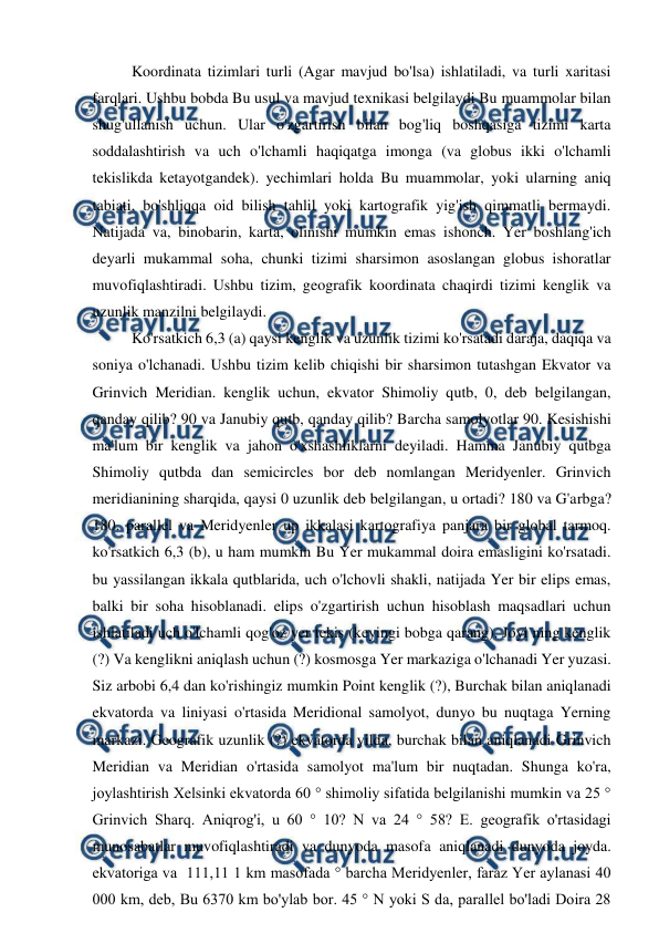  
 
Koordinata tizimlari turli (Agar mavjud bo'lsa) ishlatiladi, va turli xaritasi 
farqlari. Ushbu bobda Bu usul va mavjud texnikasi belgilaydi Bu muammolar bilan 
shug'ullanish uchun. Ular o'zgartirish bilan bog'liq boshqasiga tizimi karta 
soddalashtirish va uch o'lchamli haqiqatga imonga (va globus ikki o'lchamli 
tekislikda ketayotgandek). yechimlari holda Bu muammolar, yoki ularning aniq 
tabiati, bo'shliqqa oid bilish tahlil yoki kartografik yig'ish qimmatli bermaydi. 
Natijada va, binobarin, karta, olinishi mumkin emas ishonch. Yer boshlang'ich 
deyarli mukammal soha, chunki tizimi sharsimon asoslangan globus ishoratlar 
muvofiqlashtiradi. Ushbu tizim, geografik koordinata chaqirdi tizimi kenglik va 
uzunlik manzilni belgilaydi. 
Ko'rsatkich 6,3 (a) qaysi kenglik va uzunlik tizimi ko'rsatadi daraja, daqiqa va 
soniya o'lchanadi. Ushbu tizim kelib chiqishi bir sharsimon tutashgan Ekvator va 
Grinvich Meridian. kenglik uchun, ekvator Shimoliy qutb, 0, deb belgilangan, 
qanday qilib? 90 va Janubiy qutb, qanday qilib? Barcha samolyotlar 90. Kesishishi 
ma'lum bir kenglik va jahon o'xshashliklarni deyiladi. Hamma Janubiy qutbga 
Shimoliy qutbda dan semicircles bor deb nomlangan Meridyenler. Grinvich 
meridianining sharqida, qaysi 0 uzunlik deb belgilangan, u ortadi? 180 va G'arbga? 
180. parallel va Meridyenler up ikkalasi kartografiya panjara bir global tarmoq. 
ko'rsatkich 6,3 (b), u ham mumkin Bu Yer mukammal doira emasligini ko'rsatadi. 
bu yassilangan ikkala qutblarida, uch o'lchovli shakli, natijada Yer bir elips emas, 
balki bir soha hisoblanadi. elips o'zgartirish uchun hisoblash maqsadlari uchun 
ishlatiladi uch o'lchamli qog'oz yer tekis (keyingi bobga qarang). Joyi ning kenglik 
(?) Va kenglikni aniqlash uchun (?) kosmosga Yer markaziga o'lchanadi Yer yuzasi. 
Siz arbobi 6,4 dan ko'rishingiz mumkin Point kenglik (?), Burchak bilan aniqlanadi 
ekvatorda va liniyasi o'rtasida Meridional samolyot, dunyo bu nuqtaga Yerning 
markazi. Geografik uzunlik (?) ekvatorda yilda, burchak bilan aniqlanadi Grinvich 
Meridian va Meridian o'rtasida samolyot ma'lum bir nuqtadan. Shunga ko'ra, 
joylashtirish Xelsinki ekvatorda 60 ° shimoliy sifatida belgilanishi mumkin va 25 ° 
Grinvich Sharq. Aniqrog'i, u 60 ° 10? N va 24 ° 58? E. geografik o'rtasidagi 
munosabatlar muvofiqlashtiradi va dunyoda masofa aniqlanadi dunyoda joyda. 
ekvatoriga va  111,11 1 km masofada ° barcha Meridyenler, faraz Yer aylanasi 40 
000 km, deb, Bu 6370 km bo'ylab bor. 45 ° N yoki S da, parallel bo'ladi Doira 28 
