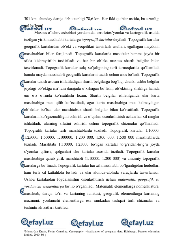  
 
301 km, shunday daraja deb uzunligi 78,6 km. Har ikki qutblar ustida, bu uzunligi 
nol bo'lgan1 
Maxsus o’lchov asboblari yordamida, aerofotos’yomka va kartografik usulda 
tuzilgan yirik masshtabli kartalarga topografik kartalar deyiladi. Topografik kartalar 
geografik kartalardan ob’ekt va voqeilikni tasvirlash usullari, egallagan maydoni, 
masshtablari bilan farqlanadi. Topografik kartalarda masofalar hamma joyda bir 
xilda kichraytirilib tushiriladi va har bir ob’ekt maxsus shartli belgilar bilan 
tasvirlanadi. Topografik kartalar xalq xo’jaligining turli tarmoqlarida qo’llaniladi 
hamda mayda masshtabli geografik kartalarni tuzish uchun asos bo’ladi. Topografik 
kartalar tuzish asosan ishlatiladigan shartli belgilarga bog’liq, chunki ushbu belgilar 
joydagi ob’ektga ma’lum darajada o’xshagan bo’lishi, ob’ektning shakliga hamda 
uni o’z o’rnida ko’rsatilishi lozim. Shartli belgilar ishlatilganda ular karta 
masshtabiga mos qilib ko’rsatiladi, agar karta masshtabiga mos kelmaydigan 
ob’ektlar bo’lsa, ular masshtabsiz shartli belgilar bilan ko’rsatiladi. Topografik 
kartalarni ko’rgazmaliligini oshirish va o’qishni osonlashtirish uchun har xil ranglar 
ishlatiladi, ularning sifatini oshirish uchun topografik chizmalar qo’llaniladi. 
Topografik kartalar turli masshtablarda tuziladi. Topografik kartalar 1:10000, 
1:25000, 1:50000, 1:100000, 1:200 000, 1:300 000, 1:500 000 masshtablarda 
tuziladi. Masshtabi 1:10000, 1:25000 bo’lgan kartalar to’g’ridan-to’g’ri joyda 
s’yomka qilinsa, qolganlari shu kartalar asosida tuziladi. Topografik kartalar 
masshtabiga qarab yirik masshtabli (1:10000, 1:200 000) va umumiy topografik 
kartalarga bo’linadi. Topografik kartalar har xil masshtabli bo’lganligidan hududlari 
ham turli xil kattalikda bo’ladi va ular alohida-alohida varaqlarda tasvirlanadi. 
Ushbu kartalardan foydalanishni osonlashtirish uchun matematik, geografik va 
yordamchi elementlarga bo’lib o’rganiladi. Matematik elementlarga nomenklatura, 
masshtab, daraja to’ri va kartaning ramkasi, geografik elementlarga kartaning 
mazmuni, yordamchi elementlarga esa ramkadan tashqari turli chizmalar va 
tushintirish xatlari kiritiladi. 
                                                 
1Menno-Jan Kraak, Ferjan Ormeling. Cartography: visualization of geospatial data. Edinburgh. Pearson education 
limited. 2010. 86-p 
 
