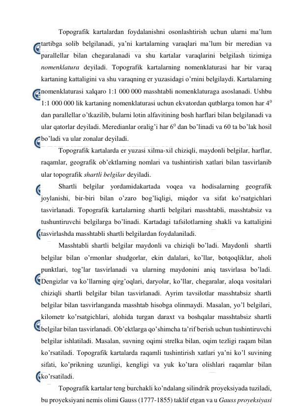  
 
Topografik kartalardan foydalanishni osonlashtirish uchun ularni ma’lum 
tartibga solib belgilanadi, ya’ni kartalarning varaqlari ma’lum bir meredian va 
parallellar bilan chegaralanadi va shu kartalar varaqlarini belgilash tizimiga 
nomenklatura deyiladi. Topografik kartalarning nomenklaturasi har bir varaq 
kartaning kattaligini va shu varaqning er yuzasidagi o’rnini belgilaydi. Kartalarning 
nomenklaturasi xalqaro 1:1 000 000 masshtabli nomenklaturaga asoslanadi. Ushbu  
1:1 000 000 lik kartaning nomenklaturasi uchun ekvatordan qutblarga tomon har 40 
dan parallellar o’tkazilib, bularni lotin alfavitining bosh harflari bilan belgilanadi va 
ular qatorlar deyiladi. Meredianlar oralig’i har 60 dan bo’linadi va 60 ta bo’lak hosil 
bo’ladi va ular zonalar deyiladi.  
Topografik kartalarda er yuzasi xilma-xil chiziqli, maydonli belgilar, harflar, 
raqamlar, geografik ob’ektlarning nomlari va tushintirish xatlari bilan tasvirlanib 
ular topografik shartli belgilar deyiladi.  
Shartli belgilar yordamidakartada voqea va hodisalarning geografik 
joylanishi, bir-biri bilan o’zaro bog’liqligi, miqdor va sifat ko’rsatgichlari 
tasvirlanadi. Topografik kartalarning shartli belgilari masshtabli, masshtabsiz va 
tushuntiruvchi belgilarga bo’linadi. Kartadagi tafsilotlarning shakli va kattaligini 
tasvirlashda masshtabli shartli belgilardan foydalaniladi.  
Masshtabli shartli belgilar maydonli va chiziqli bo’ladi. Maydonli  shartli 
belgilar bilan o’rmonlar shudgorlar, ekin dalalari, ko’llar, botqoqliklar, aholi 
punktlari, tog’lar tasvirlanadi va ularning maydonini aniq tasvirlasa bo’ladi. 
Dengizlar va ko’llarning qirg’oqlari, daryolar, ko’llar, chegaralar, aloqa vositalari 
chiziqli shartli belgilar bilan tasvirlanadi. Ayrim tavsilotlar masshtabsiz shartli 
belgilar bilan tasvirlanganda masshtab hisobga olinmaydi. Masalan, yo’l belgilari, 
kilometr ko’rsatgichlari, alohida turgan daraxt va boshqalar masshtabsiz shartli 
belgilar bilan tasvirlanadi. Ob’ektlarga qo’shimcha ta’rif berish uchun tushintiruvchi 
belgilar ishlatiladi. Masalan, suvning oqimi strelka bilan, oqim tezligi raqam bilan 
ko’rsatiladi. Topografik kartalarda raqamli tushintirish xatlari ya’ni ko’l suvining 
sifati, ko’prikning uzunligi, kengligi va yuk ko’tara olishlari raqamlar bilan 
ko’rsatiladi.  
Topografik kartalar teng burchakli ko’ndalang silindrik proyeksiyada tuziladi, 
bu proyeksiyani nemis olimi Gauss (1777-1855) taklif etgan va u Gauss proyeksiyasi 
