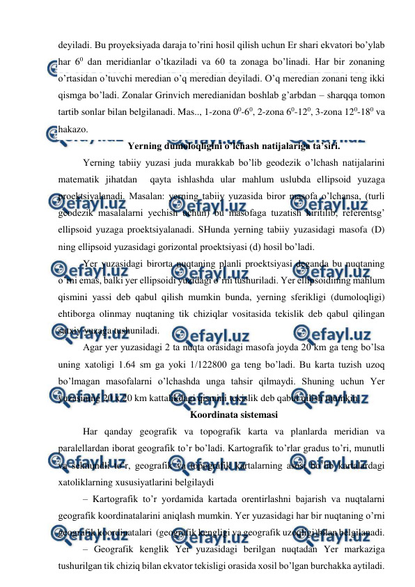  
 
deyiladi. Bu proyeksiyada daraja to’rini hosil qilish uchun Er shari ekvatori bo’ylab 
har 60 dan meridianlar o’tkaziladi va 60 ta zonaga bo’linadi. Har bir zonaning 
o’rtasidan o’tuvchi meredian o’q meredian deyiladi. O’q meredian zonani teng ikki 
qismga bo’ladi. Zonalar Grinvich meredianidan boshlab g’arbdan – sharqqa tomon 
tartib sonlar bilan belgilanadi. Mas.., 1-zona 00-60, 2-zona 60-120, 3-zona 120-180 va 
hakazo. 
Yerning dumoloqligini o’lchash natijalariga ta’siri. 
Yerning tabiiy yuzasi juda murakkab bo’lib geodezik o’lchash natijalarini 
matematik jihatdan  qayta ishlashda ular mahlum uslubda ellipsoid yuzaga 
proektsiyalanadi. Masalan: yerning tabiiy yuzasida biror masofa o’lchansa, (turli 
geodezik masalalarni yechish uchun) bu masofaga tuzatish kiritilib, referentsg’ 
ellipsoid yuzaga proektsiyalanadi. SHunda yerning tabiiy yuzasidagi masofa (D) 
ning ellipsoid yuzasidagi gorizontal proektsiyasi (d) hosil bo’ladi.  
Yer yuzasidagi birorta nuqtaning planli proektsiyasi deganda bu nuqtaning 
o’rni emas, balki yer ellipsoidi yuzidagi o’rni tushuriladi. Yer ellipsoidining mahlum 
qismini yassi deb qabul qilish mumkin bunda, yerning sferikligi (dumoloqligi) 
ehtiborga olinmay nuqtaning tik chiziqlar vositasida tekislik deb qabul qilingan 
satxiy yuzaga tushuniladi.  
Agar yer yuzasidagi 2 ta nuqta orasidagi masofa joyda 20 km ga teng bo’lsa 
uning xatoligi 1.64 sm ga yoki 1/122800 ga teng bo’ladi. Bu karta tuzish uzoq 
bo’lmagan masofalarni o’lchashda unga tahsir qilmaydi. Shuning uchun Yer 
yuzasining 20 x 20 km kattalikdagi qismini tekislik deb qabul qilish mumkin.  
Koordinata sistemasi 
Har qanday geografik va topografik karta va planlarda meridian va 
paralellardan iborat geografik to’r bo’ladi. Kartografik to’rlar gradus to’ri, munutli 
va seknundli to’r, geografik va topografik kartalarning asosi bo’lib kartalardagi 
xatoliklarning xususiyatlarini belgilaydi  
– Kartografik to’r yordamida kartada orentirlashni bajarish va nuqtalarni 
geografik koordinatalarini aniqlash mumkin. Yer yuzasidagi har bir nuqtaning o’rni 
geografik koordinatalari  (geografik kengligi va geografik uzoqligi)bilan belgilanadi.  
– Geografik kenglik Yer yuzasidagi berilgan nuqtadan Yer markaziga 
tushurilgan tik chiziq bilan ekvator tekisligi orasida xosil bo’lgan burchakka aytiladi. 
