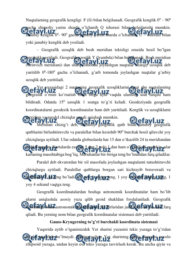  
 
Nuqtalarning geografik kengligi  F (fi) bilan belgilanadi. Geografik kenglik 00 – 900 
gacha shimoliy yarim sharda o’lchanib Q ishorasi bilan belgilanishi mumkin. 
Janubiy kenglik 00- 900 gacha janubiy yarim sharda o’lchanadi. U – ishorasi bilan 
yoki janubiy kenglik deb yoziladi.  
– Geografik uzoqlik deb bosh meridian tekisligi orasida hosil bo’lgan 
burchakka aytiladi. Geografik uzoqlik Y (lyambda) bilan belgilanadi. Bosh meridian 
(Grinvich meridiani) dan sharq tomonda joylashgan nuqtalar sharqiy uzoqlik deb 
yuritilib 00-1800 gacha o’lchanadi, g’arb tomonda joylashgan nuqtalar g’arbiy 
uzoqlik deb yuritiladi.  
Yer yuzasidagi 2 nuqtaning geografik uzoqliklarini farqi shu nuqtalarning 
geografik o’rnini ko’rsatish bilan birga ayni vaqtda ularning soat farqini ham 
bildiradi. Odatda 150 uzoqlik 1 soatga to’g’ri keladi. Geodeziyada geografik 
koordinatalarni geodezik koordinatalar ham deb yuritiladi. Kenglik va uzoqliklarni 
meridian va paralel chiziqlar orqali aniqlash mumkin. 
Meridian chizig’i deb, shimoliy geografik qutb bilan janubiy geografik 
qutblarini birlashtiruvchi va paralellar bilan kesishib 900 burchak hosil qiluvchi yoy 
chiziqlarga aytiladi. Ular odatda globuslarda har 15 dan o’tkazilib 24 ta meridiandan 
tashkil topgan. Kartalarda esa har 5 dan 2 yoki 1 dan ham o’tkazilishi mumkin, ular 
kartaning masshtabiga bog’liq. Meridianlar bir-biriga teng bo’lmasdan farq qiladilar.  
Paralel deb ekvatordan bir xil masofada joylashgan nuqtalarni tutushtiruvchi 
chiziqlarga aytiladi. Paralellar qutblarga borgan sari kichrayib boraveradi va 
qutblarda 00 ga teng bo’ladi. 150 yoy 1 soatga teng, 1 yoy 4 munut vaqtga  teng, 1 
yoy 4 sekund vaqtga teng.  
Geografik koordinatalardan boshqa astronomik koordinatalar ham bo’lib 
ularni aniqlashda asosiy yuza qilib geoid shakldan foydalaniladi. Geografik 
koordinata bilan astronomik koordinatalar bir-birlaridan juda kam  bo’lsa ham farq 
qiladi. Bu yerning nom bilan geografik koordinatalar sistemasi deb yuritiladi.  
Gauss-Kryugerning to’g’ri burchakli koordinata sistemasi 
Yuqorida aytib o’tganimizdek Yer sharini yuzasini tekis yuzaga to’g’ridan 
to’g’ri tasvirlab bo’lmaydi. Buning uchun Yer sharining tabiiy yuzasini avvolo 
ellipsoid yuzaga, undan keyin esa tekis yuzaga tasvirlash kerak. Bu ancha qiyin va 
