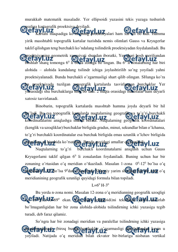  
 
murakkab matematik masaladir. Yer ellipsoidi yuzasini tekis yuzaga tushurish 
usuliga kartagrafik proektsiya deyiladi.  
Kartani maqsadiga ko’ra uning proektsiyalari ham xar xil bo’ladi. Hamma 
yirik masshtabli topografik kartalar tuzishda nemis olimlari Gauss va Kryugerlar 
taklif qilishgan teng burchakli ko’ndalang tsilindirik proektsiyadan foydalaniladi. Bu 
proektsiyaning geometrik xususiyati shundan iboratki, Yer shari bosh meriliandan 
boshlab sharq tomonga 60 li 60 ta zonaga bo’lingan. Bu 60 li zonalarning har biri 
alohida – alohida kundalang tsilindr ichiga joylashtirilib so’ng yoyiladi yahni 
proektsiyalanadi. Bunda burchakli o’zgarmasligi shart qilib olingan. SHunga ko’ra 
bu proektsiyada tuzilgan topografik kartalarda tasvirlangan burchaklar Yer 
yuzasidagi shu burchaklarga teng bo’ladi. 2 nuqta orasidagi masofalar ham deyarli 
xatosiz tasvirlanadi.  
Binobarin, topografik kartalarda masshtab hamma joyda deyarli bir hil 
bo’ladi. Bu esa topografik kartalarda nuqtalarning geografik va to’g’ri burchakli 
koordinatalarini aniqlashga imkon beradi. Nuqtalarning geografik koordinatalari 
(kenglik va uzoqliklar) burchaklar birligida gradus, minut, sekundlar bilan o’lchansa, 
to’g’ri burchakli koordinatalar esa burchak birligida emas uzunlik o’lchov birligida 
yahni km, m hisobida ko’rsatiladi. Bunda quyidagi amallar qo’llaniladi: 
Nuqtalarning to’g’ri  burchakli koordinatalarni aniqlash uchun Gauss 
Kryugerlarni taklif qilgan 60 li zonalardan foydaniladi. Buning uchun har bir 
zonaning o’rtasidan o’q meridian o’tkaziladi. Masalan 1-zona  00-120 bo’lsa o’q 
meridian 30-120 bo’lsa 90dan o’tkaziladi. SHarqiy yarim shardagi har bir zona o’q 
meridianining geografik uzunligi quyidagi formula bilan topiladi.   
L=60 H-30 
Bu yerda n-zona nomi. Masalan 12-zona o’q meridianning geografik uzoqligi  
L= (60*(12)-3)=690 ekan. Yer shari (ellipsoidi)ni tekislikda yaxlit tasvirlab 
bo’lmaganligidan har bir zona alohida-alohida tsilindirning ichki yuzasiga tegib 
turadi, deb faraz qilamiz.   
So’ngra har bir zonadagi meridian va paralellar tsilindrning ichki yuzasiga 
proektsiyalanadi. (biroq bunda burchaklar o’zgarmasligi shart)shundan keyin u 
yoyiladi. Natijada o’q meridian bilan ekvator bir-birlariga nisbatan vertikal 
