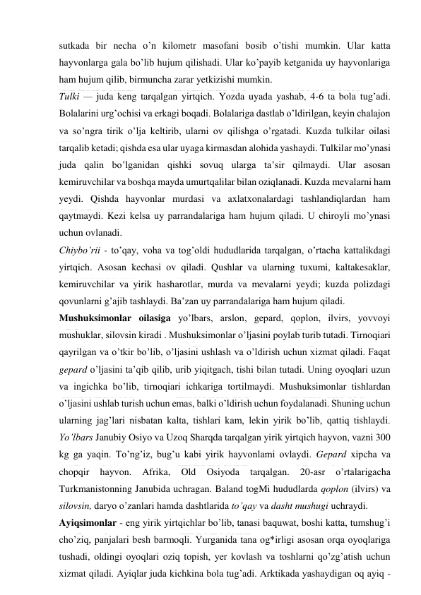  
 
sutkada bir necha o’n kilometr masofani bosib o’tishi mumkin. Ular katta 
hayvonlarga gala bo’lib hujum qilishadi. Ular ko’payib ketganida uy hayvonlariga 
ham hujum qilib, birmuncha zarar yetkizishi mumkin. 
Tulki — juda keng tarqalgan yirtqich. Yozda uyada yashab, 4-6 ta bola tug’adi. 
Bolalarini urg’ochisi va erkagi boqadi. Bolalariga dastlab o’ldirilgan, keyin chalajon 
va so’ngra tirik o’lja keltirib, ularni ov qilishga o’rgatadi. Kuzda tulkilar oilasi 
tarqalib ketadi; qishda esa ular uyaga kirmasdan alohida yashaydi. Tulkilar mo’ynasi 
juda qalin bo’lganidan qishki sovuq ularga ta’sir qilmaydi. Ular asosan 
kemiruvchilar va boshqa mayda umurtqalilar bilan oziqlanadi. Kuzda mevalarni ham 
yeydi. Qishda hayvonlar murdasi va axlatxonalardagi tashlandiqlardan ham 
qaytmaydi. Kezi kelsa uy parrandalariga ham hujum qiladi. U chiroyli mo’ynasi 
uchun ovlanadi. 
Chiybo’rii - to’qay, voha va tog’oldi hududlarida tarqalgan, o’rtacha kattalikdagi 
yirtqich. Asosan kechasi ov qiladi. Qushlar va ularning tuxumi, kaltakesaklar, 
kemiruvchilar va yirik hasharotlar, murda va mevalarni yeydi; kuzda polizdagi 
qovunlarni g’ajib tashlaydi. Ba’zan uy parrandalariga ham hujum qiladi. 
Mushuksimonlar oilasiga yo’lbars, arslon, gepard, qoplon, ilvirs, yovvoyi 
mushuklar, silovsin kiradi . Mushuksimonlar o’ljasini poylab turib tutadi. Tirnoqiari 
qayrilgan va o’tkir bo’lib, o’ljasini ushlash va o’ldirish uchun xizmat qiladi. Faqat 
gepard o’ljasini ta’qib qilib, urib yiqitgach, tishi bilan tutadi. Uning oyoqlari uzun 
va ingichka bo’lib, tirnoqiari ichkariga tortilmaydi. Mushuksimonlar tishlardan 
o’ljasini ushlab turish uchun emas, balki o’ldirish uchun foydalanadi. Shuning uchun 
ularning jag’lari nisbatan kalta, tishlari kam, lekin yirik bo’lib, qattiq tishlaydi. 
Yo’lbars Janubiy Osiyo va Uzoq Sharqda tarqalgan yirik yirtqich hayvon, vazni 300 
kg ga yaqin. To’ng’iz, bug’u kabi yirik hayvonlami ovlaydi. Gepard xipcha va 
chopqir 
hayvon. 
Afrika, 
Old 
Osiyoda 
tarqalgan. 
20-asr 
o’rtalarigacha 
Turkmanistonning Janubida uchragan. Baland togMi hududlarda qoplon (ilvirs) va 
silovsin, daryo o’zanlari hamda dashtlarida to’qay va dasht mushugi uchraydi. 
Ayiqsimonlar - eng yirik yirtqichlar bo’lib, tanasi baquwat, boshi katta, tumshug’i 
cho’ziq, panjalari besh barmoqli. Yurganida tana og*irligi asosan orqa oyoqlariga 
tushadi, oldingi oyoqlari oziq topish, yer kovlash va toshlarni qo’zg’atish uchun 
xizmat qiladi. Ayiqlar juda kichkina bola tug’adi. Arktikada yashaydigan oq ayiq - 
