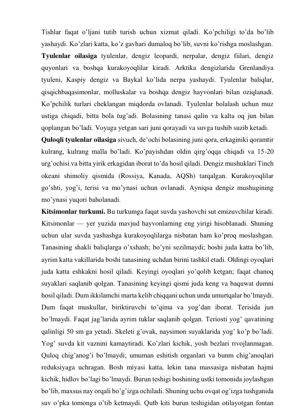  
 
Tishlar faqat o’ljani tutib turish uchun xizmat qiladi. Ko’pchiligi to’da bo’lib 
yashaydi. Ko’zlari katta, ko’z gavhari dumaloq bo’lib, suvni ko’rishga moslashgan. 
Tyulenlar oilasiga tyulenlar, dengiz leopardi, nerpalar, dengiz fiilari, dengiz 
quyonlari va boshqa kurakoyoqlilar kiradi. Arktika dengizlarida Grenlandiya 
tyuleni, Kaspiy dengiz va Baykal ko’lida nerpa yashaydi. Tyulenlar baliqlar, 
qisqichbaqasimonlar, molluskalar va boshqa dengiz hayvonlari bilan oziqlanadi. 
Ko’pchilik turlari cheklangan miqdorda ovlanadi. Tyulenlar bolalash uchun muz 
ustiga chiqadi, bitta bola tug’adi. Bolasining tanasi qalin va kalta oq jun bilan 
qoplangan bo’ladi. Voyaga yetgan sari juni qorayadi va suvga tushib suzib ketadi. 
Quloqli tyulenlar oilasiga sivuch, de’ochi bolasining juni qora, erkaginiki qoramtir 
kulrang, kulrang malla bo’ladi. Ko’payishdan oldin qirg’oqqa chiqadi va 15-20 
urg’ochisi va bitta yirik erkagidan iborat to’da hosil qiladi. Dengiz mushuklari Tinch 
okeani shimoliy qismida (Rossiya, Kanada, AQSh) tarqalgan. Kurakoyoqlilar 
go’shti, yog’i, terisi va mo’ynasi uchun ovlanadi. Ayniqsa dengiz mushugining 
mo’ynasi yuqori baholanadi. 
Kitsimonlar turkumi. Bu turkumga faqat suvda yashovchi sut emizuvchilar kiradi. 
Kitsimonlar — yer yuzida mavjud hayvonlarning eng yirigi hisoblanadi. Shuning 
uchun ular suvda yashashga kurakoyoqlilarga nisbatan ham ko’proq moslashgan. 
Tanasining shakli baliqlarga o’xshash; bo’yni sezilmaydi; boshi juda katta bo’lib, 
ayrim katta vakillarida boshi tanasining uchdan birini tashkil etadi. Oldingi oyoqlari 
juda katta eshkakni hosil qiladi. Keyingi oyoqlari yo’qolib ketgan; faqat chanoq 
suyaklari saqlanib qolgan. Tanasining keyingi qismi juda keng va baquwat dumni 
hosil qiladi. Dum ikkilamchi marta kelib chiqqani uchun unda umurtqalar bo’lmaydi. 
Dum faqat muskullar, biriktiruvchi to’qima va yog’dan iborat. Terisida jun 
bo’lmaydi. Faqat jag’larida ayrim tuklar saqlanib qolgan. Teriosti yog’ qavatining 
qalinligi 50 sm ga yetadi. Skeleti g’ovak, naysimon suyaklarida yog’ ko’p bo’ladi. 
Yog’ suvda kit vaznini kamaytiradi. Ko’zlari kichik, yosh bezlari rivojlanmagan. 
Quloq chig’anog’i bo’lmaydi; umuman eshitish organlari va bunm chig’anoqlari 
reduksiyaga uchragan. Bosh miyasi katta, lekin tana massasiga nisbatan hajmi 
kichik, hidlov bo’lagi bo’lmaydi. Burun teshigi boshining ustki tomonida joylashgan 
bo’lib, maxsus nay orqali bo’g’izga ochiladi. Shuning uchu ovqat og’izga tushganida 
suv o’pka tomonga o’tib ketmaydi. Qutb kiti burun teshigidan otilayotgan fontan 
