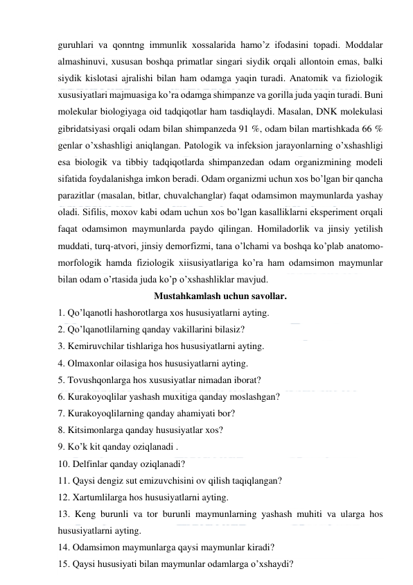  
 
guruhlari va qonntng immunlik xossalarida hamo’z ifodasini topadi. Moddalar 
almashinuvi, xususan boshqa primatlar singari siydik orqali allontoin emas, balki 
siydik kislotasi ajralishi bilan ham odamga yaqin turadi. Anatomik va fiziologik 
xususiyatlari majmuasiga ko’ra odamga shimpanze va gorilla juda yaqin turadi. Buni 
molekular biologiyaga oid tadqiqotlar ham tasdiqlaydi. Masalan, DNK molekulasi 
gibridatsiyasi orqali odam bilan shimpanzeda 91 %, odam bilan martishkada 66 % 
genlar o’xshashligi aniqlangan. Patologik va infeksion jarayonlarning o’xshashligi 
esa biologik va tibbiy tadqiqotlarda shimpanzedan odam organizmining modeli 
sifatida foydalanishga imkon beradi. Odam organizmi uchun xos bo’lgan bir qancha 
parazitlar (masalan, bitlar, chuvalchanglar) faqat odamsimon maymunlarda yashay 
oladi. Sifilis, moxov kabi odam uchun xos bo’lgan kasalliklarni eksperiment orqali 
faqat odamsimon maymunlarda paydo qilingan. Homiladorlik va jinsiy yetilish 
muddati, turq-atvori, jinsiy demorfizmi, tana o’lchami va boshqa ko’plab anatomo-
morfologik hamda fiziologik xiisusiyatlariga ko’ra ham odamsimon maymunlar 
bilan odam o’rtasida juda ko’p o’xshashliklar mavjud. 
Mustahkamlash uchun savollar. 
1. Qo’lqanotli hashorotlarga xos hususiyatlarni ayting. 
2. Qo’lqanotlilarning qanday vakillarini bilasiz? 
3. Kemiruvchilar tishlariga hos hususiyatlarni ayting. 
4. Olmaxonlar oilasiga hos hususiyatlarni ayting. 
5. Tovushqonlarga hos xususiyatlar nimadan iborat? 
6. Kurakoyoqlilar yashash muxitiga qanday moslashgan? 
7. Kurakoyoqlilarning qanday ahamiyati bor? 
8. Kitsimonlarga qanday hususiyatlar xos? 
9. Ko’k kit qanday oziqlanadi . 
10. Delfinlar qanday oziqlanadi? 
11. Qaysi dengiz sut emizuvchisini ov qilish taqiqlangan? 
12. Xartumlilarga hos hususiyatlarni ayting. 
13. Keng burunli va tor burunli maymunlarning yashash muhiti va ularga hos  
hususiyatlarni ayting. 
14. Odamsimon maymunlarga qaysi maymunlar kiradi? 
15. Qaysi hususiyati bilan maymunlar odamlarga o’xshaydi? 
