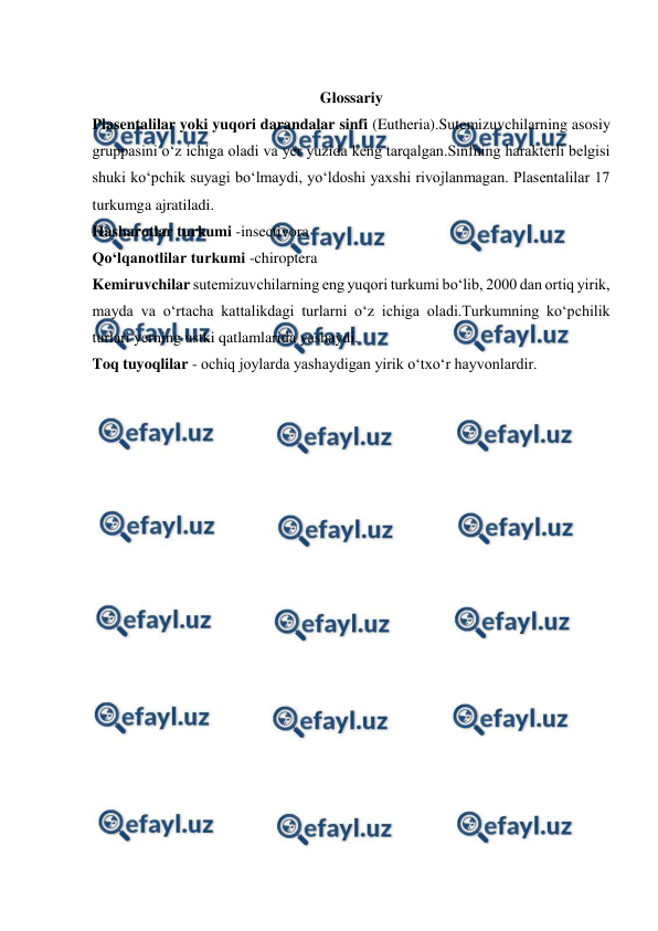  
 
 
Glossariy 
Plasentalilar yoki yuqori darandalar sinfi (Eutheria).Sutemizuvchilarning asosiy 
gruppasini o‘z ichiga oladi va yer yuzida keng tarqalgan.Sinfning harakterli belgisi 
shuki ko‘pchik suyagi bo‘lmaydi, yo‘ldoshi yaxshi rivojlanmagan. Plasentalilar 17 
turkumga ajratiladi. 
Hasharotlar turkumi -insectivora 
Qo‘lqanotlilar turkumi -chiroptera 
Kemiruvchilar sutemizuvchilarning eng yuqori turkumi bo‘lib, 2000 dan ortiq yirik, 
mayda va o‘rtacha kattalikdagi turlarni o‘z ichiga oladi.Turkumning ko‘pchilik 
turlari yerning ustki qatlamlarida yashaydi. 
Toq tuyoqlilar - ochiq joylarda yashaydigan yirik o‘txo‘r hayvonlardir. 
 
