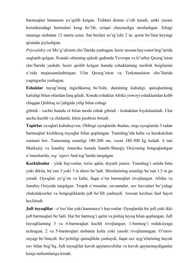  
 
barmoqlari batamom yo’qolib ketgan. Tishlari doimo o’sib turadi; ustki yuzasi 
koronkasidagi burmalari keng bo’lib, oziqni chaynashga moslashgan. Ichagi 
tanasiga nisbatan 12 marta uzun. Sut bezlari so’rg’ichi 2 ta; qorin bo’limi keyingi 
qismida joylashgan. 
Prjevalskiy oti Mo’g’uliston cho’llarida yashagan; hozir asosan hayvonot bog’iarida 
saqlanib qolgan. Xonaki otlarning ajdodi qadimda Yevropa va G’arbiy Qozog’iston 
cho’llarida yashab, hozir qirilib ketgan hamda eshaklarning tuzilish beigilarini 
o’zida mujassamlashtirgan. Ular Qozog’iston va Turkmaniston cho’llarida 
yaqingacha yashagan. 
Eshaklar tuyog’ining ingichkaroq bo’lishi, dumining kaltaligi, quloqlarining 
kattaligi bilan otlardan farq qiladi. Xonaki eshaklar Afrika yowoyi eshaklaridan kelib 
chiqqan.Qishloq xo’jaligida yifqi bilan eshagi 
gibridi - xachir hamda ot bilan moda eshak gibridi - loshakdan foydalaniladi. Ular 
ancha kuchli va chidamli, lekin pushtsiz boiadi. 
Tapirlar oyoqlari kaltahayvon. Oldingi oyoqlarida 4tadan, orqa oyoqlarida 3 tadan 
barmoqlari kichikroq tuyoqlar bilan qoplangan. Tumshug’ida kalta va harakatchan 
xartumi bor. Tanasining uzunligi 180-200 sm, vazni 180-300 kg keladi. 4 turi 
Markaziy va Janubiy Amerika hamda Janubi-Sharqiy Osiyoning botqoqlashgan 
o’rmonlarida, tog’ tapiri And tog’larida tarqalgan. 
Karkidonlar - yirik hayvonlar, terisi qalin, deyarli junsiz. Tumshug’i ustida bitta 
yoki ikkita, ba’zan 3 yoki 5 ta shoxi bo’ladi. Shoxlarining uzunligi ba’zan 1,5 m ga 
yetadi. Oyoqlari yo’g’on va kalta, faqat o’rta barmoqlari rivojlangan. Afrika va 
Janubiy Osiyoda tarqalgan. Tropik o’rmonlar, savannalar, suv havzalari bo’yidagi 
chakalakzorlar va botqoqliklarda juft bo’Iib yashaydi. Asosan kechasi faol hayot 
kecliiradi. 
Juft tuyoqlilar - o’txo’rlar yoki hammaxo’r hayvonlar. Oyoqlarida bir juft yoki ikki 
juft barmoqlari bo’ladi. Har bir barmog’i qalin va pishiq tuyoq bilan qoplangan. Juft 
tuyoqlilarning 3 va 4-barmoqlari kuchli rivojlangan; 1-barmog’i reduksiyaga 
uchragan; 2 va 5-barmoqlari nisbatan kalta yoki yaxshi rivojlanmagan. O’mrov 
suyagi bo’lmaydi. Ko’pchiligi quruqlikda yashaydi, faqat suv ayg’irlarining hayoti 
suv bilan bog’liq. Juft tuyoqlilar kavsh qaytaruvchilar va kavsh qaytarmaydiganlar 
kenja turkumlariga kiradi. 
