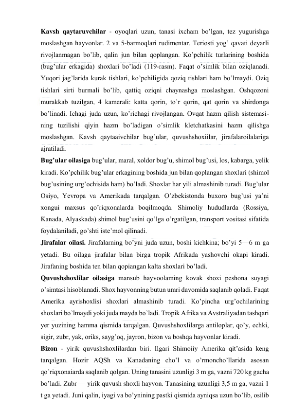  
 
Kavsh qaytaruvchilar - oyoqlari uzun, tanasi ixcham bo’lgan, tez yugurishga 
moslashgan hayvonlar. 2 va 5-barmoqlari rudimentar. Teriosti yog’ qavati deyarli 
rivojlanmagan bo’lib, qalin jun bilan qoplangan. Ko’pchilik turlarining boshida 
(bug’ular erkagida) shoxlari bo’ladi (119-rasm). Faqat o’simlik bilan oziqlanadi. 
Yuqori jag’larida kurak tishlari, ko’pchiligida qoziq tishlari ham bo’lmaydi. Oziq 
tishlari sirti burmali bo’lib, qattiq oziqni chaynashga moslashgan. Oshqozoni 
murakkab tuzilgan, 4 kamerali: katta qorin, to’r qorin, qat qorin va shirdonga 
bo’linadi. Ichagi juda uzun, ko’richagi rivojlangan. Ovqat hazm qilish sistemasi- 
ning tuzilishi qiyin hazm bo’ladigan o’simlik kletchatkasini hazm qilishga 
moslashgan. Kavsh qaytaaivchilar bug’ular, quvushshoxiilar, jirafalaroilalariga 
ajratiladi. 
Bug’ular oilasiga bug’ular, maral, xoldor bug’u, shimol bug’usi, los, kabarga, yelik 
kiradi. Ko’pchilik bug’ular erkagining boshida jun bilan qoplangan shoxlari (shimol 
bug’usining urg’ochisida ham) bo’ladi. Shoxlar har yili almashinib turadi. Bug’ular 
Osiyo, Yevropa va Amerikada tarqalgan. O’zbekistonda buxoro bug’usi ya’ni 
xongui maxsus qo’riqxonalarda boqilmoqda. Shimoliy hududlarda (Rossiya, 
Kanada, Alyaskada) shimol bug’usini qo’lga o’rgatilgan, transport vositasi sifatida 
foydalaniladi, go’shti iste’mol qilinadi. 
Jirafalar oilasi. Jirafalarning bo’yni juda uzun, boshi kichkina; bo’yi 5—6 m ga 
yetadi. Bu oilaga jirafalar bilan birga tropik Afrikada yashovchi okapi kiradi. 
Jirafaning boshida ten bilan qopiangan kalta shoxlari bo’ladi. 
Quvushshoxlilar oilasiga mansub hayvoolaming kovak shoxi peshona suyagi 
o’simtasi hisoblanadi. Shox hayvonning butun umri davomida saqlanib qoladi. Faqat 
Amerika ayrishoxlisi shoxlari almashinib turadi. Ko’pincha urg’ochilarining 
shoxlari bo’lmaydi yoki juda mayda bo’ladi. Tropik Afrika va Avstraliyadan tashqari 
yer yuzining hamma qismida tarqalgan. Quvushshoxlilarga antiloplar, qo’y, echki, 
sigir, zubr, yak, oriks, sayg’oq, jayron, bizon va boshqa hayvonlar kiradi. 
Bizon - yirik quvushshoxlilardan biri. Ilgari Shimoiiy Amerika qit’asida keng 
tarqalgan. Hozir AQSh va Kanadaning cho’l va o’rmoncho’llarida asosan 
qo’riqxonaiarda saqlanib qolgan. Uning tanasini uzunligi 3 m ga, vazni 720 kg gacha 
bo’ladi. Zubr — yirik quvush shoxli hayvon. Tanasining uzunligi 3,5 m ga, vazni 1 
t ga yetadi. Juni qalin, iyagi va bo’ynining pastki qismida ayniqsa uzun bo’lib, osilib 
