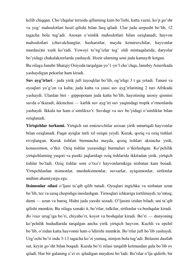  
 
kelib chiqqan. Cho’chqalar terisida qillarning kam bo’lishi, katta vazni, ko’p go’sht 
va yog’ mahsulotlari hosil qilishi bilan farq qiladi. Ular juda serpusht bo’lib, 12 
tagacha bola tug’adi. Asosan o’simlik mahsulotlari bilan oziqlanadi; hayvon 
mahsulotlari (chuvalchanglar, hasharotlar, mayda kemiruvchilar, hayvonlar 
murdasi)ni xush ko’radi. Yowoyi to’ng’izlar tog’ oldi mintaqalarida, daryolar 
bo’yidagi chakalakzorlarda yashaydi. Hozir ularning soni juda kamayib ketgan.  
Bu oilaga Janubi-Sharqiy Osiyoda tarqalgan yo’1-yo’l cho’chqa, Janubiy Amerikada 
yashaydigan pekarlar ham kiradi. 
Suv ayg’irlari - juda yirik juft tuyoqlilar bo’lib, og’irligi 3 t ga yetadi. Tanasi va 
oyoqlari yo’g’on va kalta; juda katta va yassi suv ayg’irlarining 2 turi Afrikada 
yashaydi. Ulardan biri - gippopotam juda katta bo’lib, hayotining asosiy qismini 
suvda o’tkazadi, ikkinchisi — karlik suv ayg’iri suv yaqinidagi tropik o’rmonlarda 
yashaydi. Ikkala tur ham o’simlikxo’r. Suvdagi va suv bo’yidagi o’simliklar bilan 
oziqlanadi. 
Yirtqichlar turkumi. Yirtqich sut emizuvchilar asosan yirik umurtqali hayvonlar 
bilan oziqlanadi. Faqat ayiqlar turli xil oziqni yeydi. Kurak, qoziq va oziq tishlari 
rivojlangan. Kurak tishfari birmuncha mayda, qoziq tishlari aksincha yirik, 
konussimon, o’tkir. Oziq tishlar yuzasidagi burmalari o’tkirlashgan. Ko’pchilik 
yirtqichlarning yuqori va pastki jaqlaridagi oziq tishlarida ikkitadan yirik, yirtqich 
tishlar bo’ladi. Oziq tishlar soni o’txo’r hayvonlarnikiga nisbatan kam boiadi. 
Yirtqichlardan itsimonlar, mushuksimonlar, suvsarlar, ayiqsimonlar, sirtlonlar 
muhim ahamiyatga ega. 
Itsimonlar oilasi o’ljani ta’qib qilib tutadi. Oyoqlari ingichka va nisbatan uzun 
bo’lib, tez va uzoq chopishga moslashgan. Tirnoqlari ichkariga tortilmaydi, to’mtoq; 
dumi — uzun va baroq. Hidni juda yaxshi sezadi. O’ljasini izidan biladi; uni ta’qib 
qilishi mumkin. Bu oilaga xonaki it, bo’rilar, tulkilar, sirtlonlar va boshqalar kiradi. 
Bo’riiar urug’iga bo’ri, chiyabo’ri, koyot va boshqalar kiradi. Bo’ri — dunyoning 
ko’pchilik hududlarida tarqalgan ancha yirik yirtqich hayvon. Kuchli va epchil 
bo’lib, o’zidan katta hayvonni ham o’ldirishi mumkin. Bo’rilar juft bo’lib yashaydi. 
Urg’ochi bo’ri inda 3-13 tagacha ko’zi yumuq, nimjon bola tug’adi. Bolasini dastlab 
sut, keyin go’sht bilan boqadi. Kuzda bo’ri oilasi tarqalib ketmasdan gala bo’lib ov 
qiladi. Har bir galaning o’zi ov qiladigan maydoni bo’ladi. Bo’rilar o’lja qidirib, bir 
