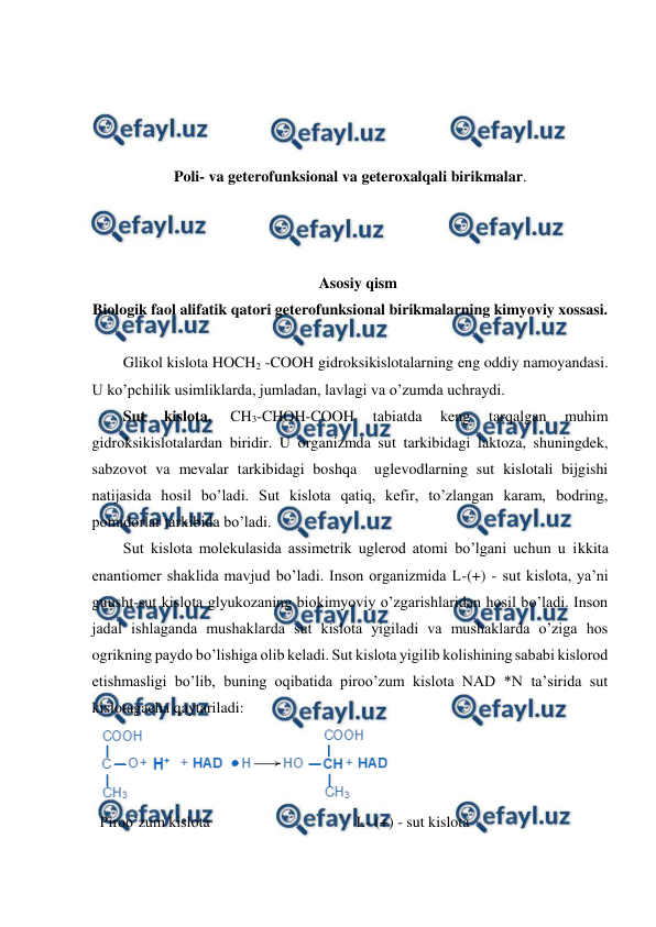  
 
 
 
 
 
Poli- va geterofunksional va geteroxalqali birikmalar. 
 
 
 
Asosiy qism  
Biologik faol alifatik qatori geterofunksional birikmalarning kimyoviy xossasi. 
 
Glikol kislota HOCH2 -COOH gidroksikislotalarning eng oddiy namoyandasi. 
U ko’pchilik usimliklarda, jumladan, lavlagi va o’zumda uchraydi. 
Sut 
kislota. 
CH3-CHOH-COOH 
tabiatda 
keng 
tarqalgan 
muhim 
gidroksikislotalardan biridir. U organizmda sut tarkibidagi laktoza, shuningdek, 
sabzovot va mevalar tarkibidagi boshqa  uglevodlarning sut kislotali bijgishi 
natijasida hosil bo’ladi. Sut kislota qatiq, kefir, to’zlangan karam, bodring, 
pomidorlar tarkibida bo’ladi. 
Sut kislota molekulasida assimetrik uglerod atomi bo’lgani uchun u ikkita 
enantiomer shaklida mavjud bo’ladi. Inson organizmida L-(+) - sut kislota, ya’ni 
guusht-sut kislota glyukozaning biokimyoviy o’zgarishlaridan hosil bo’ladi. Inson 
jadal ishlaganda mushaklarda sut kislota yigiladi va mushaklarda o’ziga hos 
ogrikning paydo bo’lishiga olib keladi. Sut kislota yigilib kolishining sababi kislorod 
etishmasligi bo’lib, buning oqibatida piroo’zum kislota NAD *N ta’sirida sut 
kislotagacha qaytariladi: 
 
Piroo’zum kislota                                      L- (+) - sut kislota 
 
