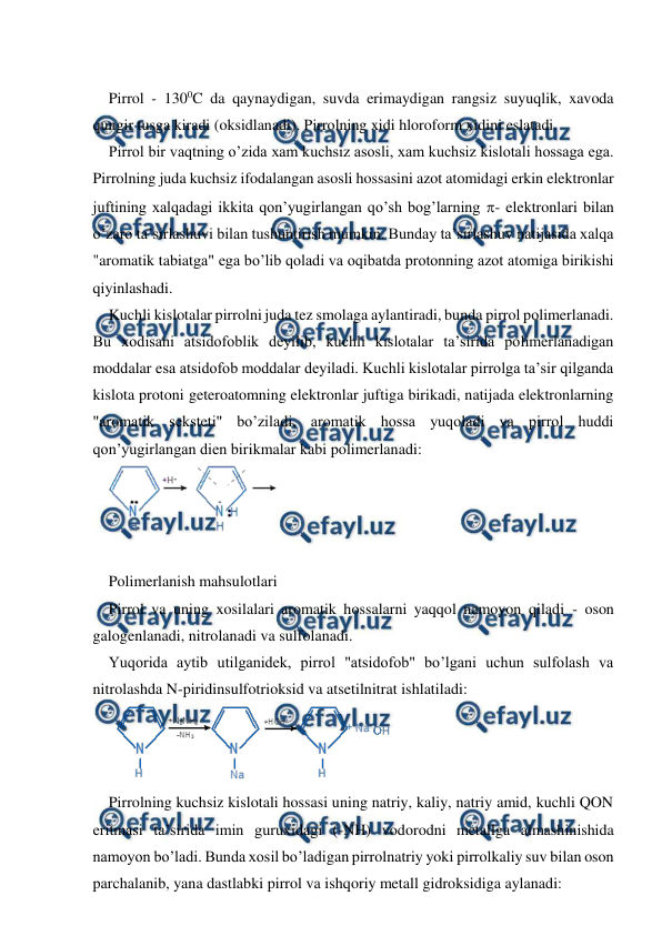  
 
 
Pirrol - 1300C da qaynaydigan, suvda erimaydigan rangsiz suyuqlik, xavoda 
qungir tusga kiradi (oksidlanadi). Pirrolning xidi hloroform xidini eslatadi. 
Pirrol bir vaqtning o’zida xam kuchsiz asosli, xam kuchsiz kislotali hossaga ega. 
Pirrolning juda kuchsiz ifodalangan asosli hossasini azot atomidagi erkin elektronlar 
juftining xalqadagi ikkita qon’yugirlangan qo’sh bog’larning - elektronlari bilan 
o’zaro ta’sirlashuvi bilan tushuntirish mumkin. Bunday ta’sirlashuv natijasida xalqa 
"aromatik tabiatga" ega bo’lib qoladi va oqibatda protonning azot atomiga birikishi 
qiyinlashadi. 
Kuchli kislotalar pirrolni juda tez smolaga aylantiradi, bunda pirrol polimerlanadi. 
Bu xodisani atsidofoblik deyilib, kuchli kislotalar ta’sirida polimerlanadigan 
moddalar esa atsidofob moddalar deyiladi. Kuchli kislotalar pirrolga ta’sir qilganda 
kislota protoni geteroatomning elektronlar juftiga birikadi, natijada elektronlarning 
"aromatik seksteti" bo’ziladi, aromatik hossa yuqoladi va pirrol huddi 
qon’yugirlangan dien birikmalar kabi polimerlanadi: 
 
 
Polimerlanish mahsulotlari 
Pirrol va uning xosilalari aromatik hossalarni yaqqol namoyon qiladi - oson 
galogenlanadi, nitrolanadi va sulfolanadi. 
Yuqorida aytib utilganidek, pirrol "atsidofob" bo’lgani uchun sulfolash va 
nitrolashda N-piridinsulfotrioksid va atsetilnitrat ishlatiladi: 
 
Pirrolning kuchsiz kislotali hossasi uning natriy, kaliy, natriy amid, kuchli QON 
eritmasi ta’sirida imin guruxidagi (-NH) vodorodni metallga almashinishida 
namoyon bo’ladi. Bunda xosil bo’ladigan pirrolnatriy yoki pirrolkaliy suv bilan oson 
parchalanib, yana dastlabki pirrol va ishqoriy metall gidroksidiga aylanadi: 
