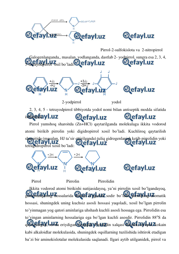  
 
 
  
 
 
 
 
 
 Pirrol-2-sulfokislota va  2-nitropirrol 
Galogenlanganda,, masalan, yodlanganda, dastlab 2- yodpirrol, sungra esa 2, 3, 4, 
5-tetrayodpirrol ·osil bo’ladi: 
 
 
                             2-yodpirrol                             yodol 
2, 3, 4, 5 - tetrayodpirrol tibbiyotda yodol nomi bilan antiseptik modda sifatida 
ishlatiladi. 
Pirrol yumshoq sharoitda (Zn+HCl) qaytarilganda molekulaga ikkita vodorod 
atomi birikib pirrolin yoki digidropirrol xosil bo’ladi. Kuchliroq qaytarilish 
sharoitida (masalan, HJ ta’sir ettirilganda) tuliq gidrogenlanish ketib pirrolidin yoki 
tetragidropirrol xosil bo’ladi: 
 
Pirrol                        Pirrolin                  Pirrolidin 
Ikkita vodorod atomi birikishi natijasidayoq, ya’ni pirrolin xosil bo’lgandayoq, 
geteroxalqaning hossalarida keskin o’zgarish sodir bo’ladi: pirrolning aromatik 
hossasi, shuningdek uning kuchsiz asosli hossasi yuqoladi, xosil bo’lgan pirrolin 
to’yinmagan yog qatori aminlariga uhshash kuchli asosli hossaga ega. Pirrolidin esa 
to’yingan aminlarning hossalariga ega bo’lgan kuchli asosdir. Pirrolidin 880S da 
qaynaydigan, suvda eriydigan suyuqlik. Pirrolidin xalqasi nikotin, atropin, kokain 
kabi alkaloidlar molekulasida, shuningdek oqsillarning tuzilishida ishtirok etadigan 
ba’zi bir aminokislotalar molekulasida saqlanadi. Ilgari aytib utilganidek, pirrol va 
