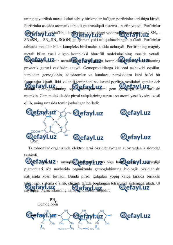  
 
[O]
uning qaytarilish maxsulotlari tabiiy birikmalar bo’lgan porfirinlar tarkibiga kiradi. 
Porfirinlar asosida aromatik tabiatli geteroxalqali sistema - porfin yotadi. Porfirinlar 
- porfin xosilalari bo’lib, ularda pirrol xalqasidagi vodorodlar turli guruxlar (-SN3, - 
SN=SN2, - SN2-SN2-SOON) ga qisman yoki tuliq almashingan bo’ladi. Porfirinlar 
tabiatda metallar bilan kompleks birikmalar xolida uchraydi. Porfirinning magniy 
metali bilan xosil qilgan kompleksi hlorofill molekulasining asosida yotadi. 
Porfirinlarning temir metali bilan xosil qilgan komplekslari gemoproteidlarning 
prostetik guruxi vazifasini utaydi. Gemoproteidlarga kislorod tashuvchi oqsillar, 
jumladan gemoglobin, tsitohromlar va katalaza, peroksidaza kabi ba’zi bir 
fermentlar kiradi. Ikki valentli temir ioni saqlovchi porfirin xosilalari gemlar deb 
ataladi. Gemoglobinning oqsil bulmagan qismi gem gemlarga misol bo’lishi  
mumkin. Gem molekulasida pirrol xalqalarining turtta azot atomi yassi kvadrat xosil 
qilib, uning urtasida temir joylashgan bo’ladi: 
 
Gem 
Tsitohromlar organizmda elektronlarni oksidlanayotgan substratdan kislorodga 
tashiydi. 
Pirrol yadrosi ut suyuqligi pigmentlari tarkibiga ham kiradi. Ut suyuqligi 
pigmentlari o’z navbatida organizmda gemoglobinning biologik oksidlanishi 
natijasida xosil bo’ladi. Bunda pirrol xalqalari yopiq xalqa tarzida birikkan 
tetrapirrol sistema o’zilib, chiziqli tarzda boglangan tetrapirrol sistemaga utadi. Ut 
suyuqligi pigmentlarining namoyandasi bilirubindir: 
 
       Gemoglobin  
 
